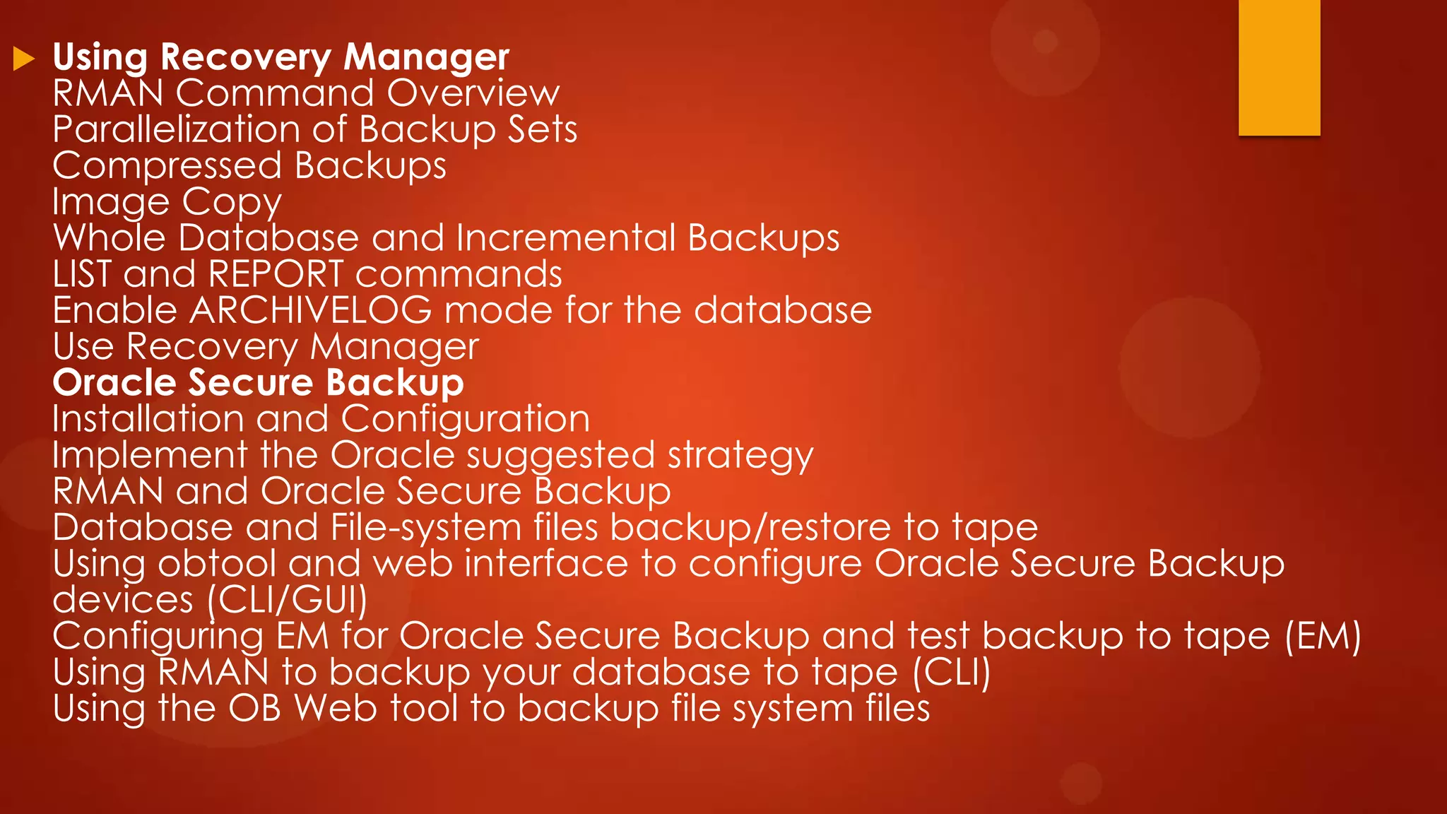 

Using Recovery Manager
RMAN Command Overview
Parallelization of Backup Sets
Compressed Backups
Image Copy
Whole Database and Incremental Backups
LIST and REPORT commands
Enable ARCHIVELOG mode for the database
Use Recovery Manager
Oracle Secure Backup
Installation and Configuration
Implement the Oracle suggested strategy
RMAN and Oracle Secure Backup
Database and File-system files backup/restore to tape
Using obtool and web interface to configure Oracle Secure Backup
devices (CLI/GUI)
Configuring EM for Oracle Secure Backup and test backup to tape (EM)
Using RMAN to backup your database to tape (CLI)
Using the OB Web tool to backup file system files

 