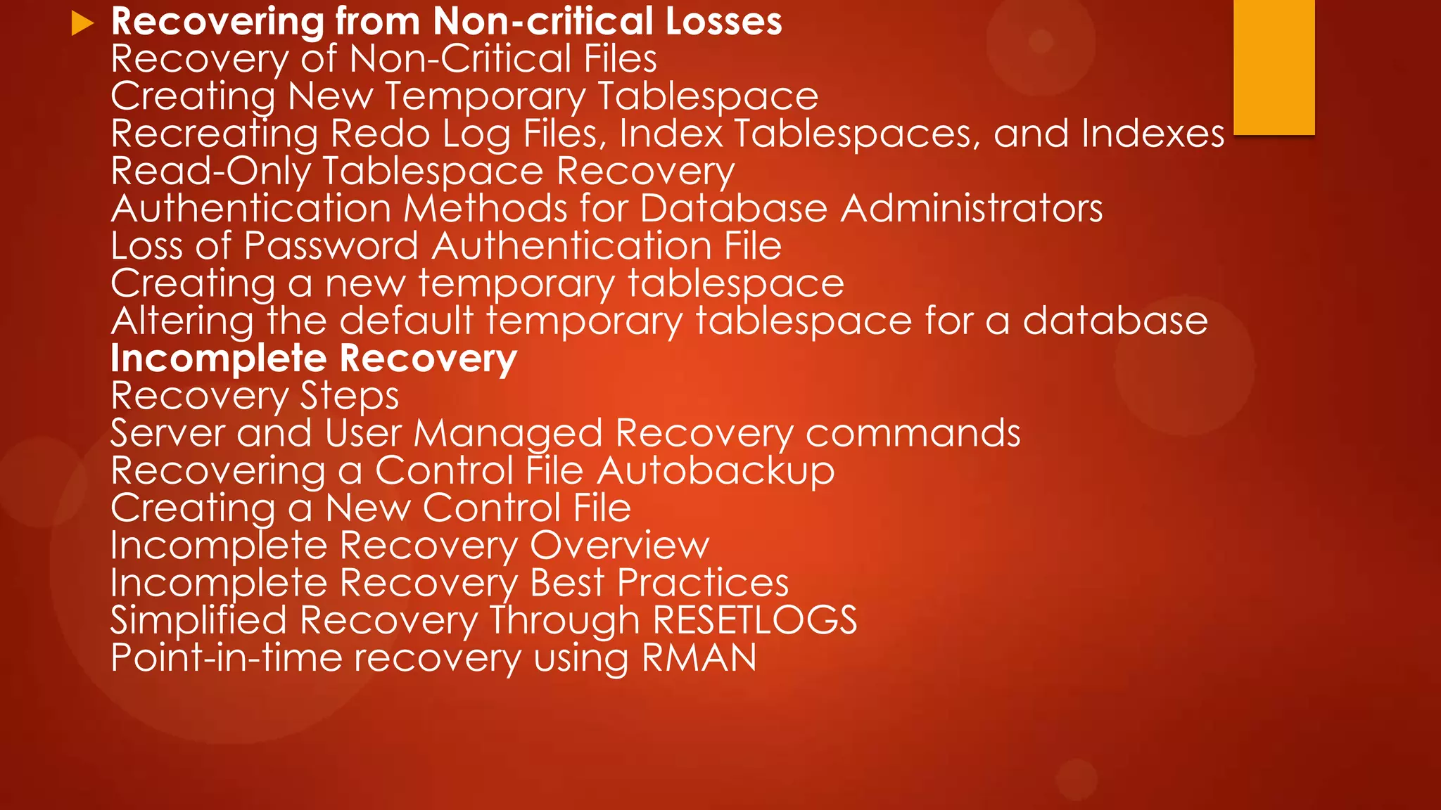 

Recovering from Non-critical Losses
Recovery of Non-Critical Files
Creating New Temporary Tablespace
Recreating Redo Log Files, Index Tablespaces, and Indexes
Read-Only Tablespace Recovery
Authentication Methods for Database Administrators
Loss of Password Authentication File
Creating a new temporary tablespace
Altering the default temporary tablespace for a database
Incomplete Recovery
Recovery Steps
Server and User Managed Recovery commands
Recovering a Control File Autobackup
Creating a New Control File
Incomplete Recovery Overview
Incomplete Recovery Best Practices
Simplified Recovery Through RESETLOGS
Point-in-time recovery using RMAN

 