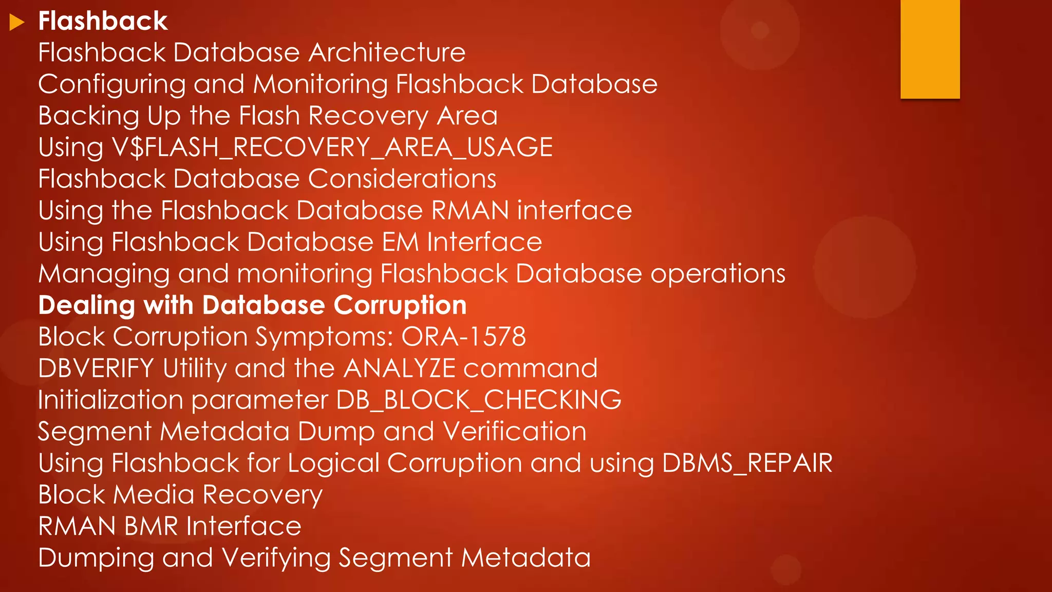 

Flashback
Flashback Database Architecture
Configuring and Monitoring Flashback Database
Backing Up the Flash Recovery Area
Using V$FLASH_RECOVERY_AREA_USAGE
Flashback Database Considerations
Using the Flashback Database RMAN interface
Using Flashback Database EM Interface
Managing and monitoring Flashback Database operations
Dealing with Database Corruption
Block Corruption Symptoms: ORA-1578
DBVERIFY Utility and the ANALYZE command
Initialization parameter DB_BLOCK_CHECKING
Segment Metadata Dump and Verification
Using Flashback for Logical Corruption and using DBMS_REPAIR
Block Media Recovery
RMAN BMR Interface
Dumping and Verifying Segment Metadata

 