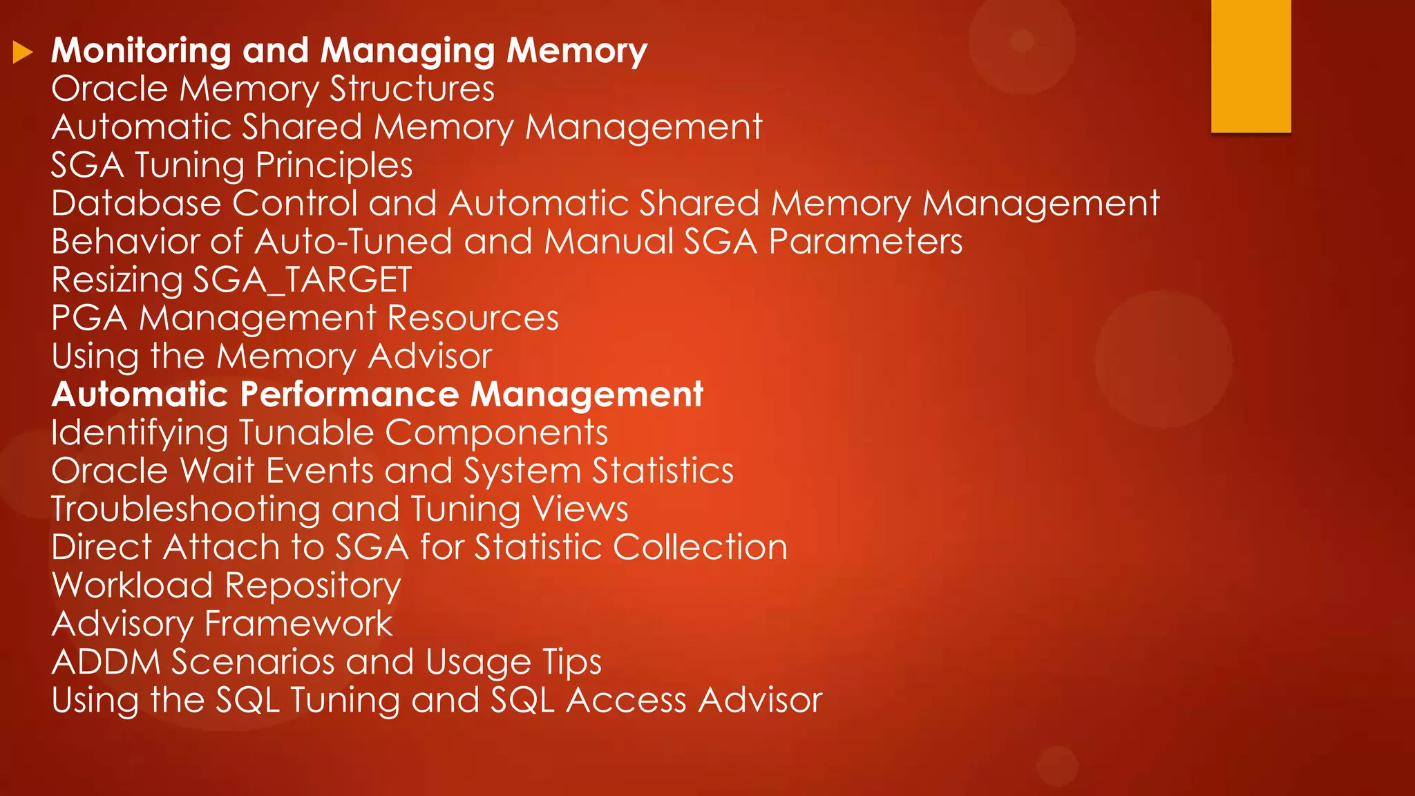 

Monitoring and Managing Memory
Oracle Memory Structures
Automatic Shared Memory Management
SGA Tuning Principles
Database Control and Automatic Shared Memory Management
Behavior of Auto-Tuned and Manual SGA Parameters
Resizing SGA_TARGET
PGA Management Resources
Using the Memory Advisor
Automatic Performance Management
Identifying Tunable Components
Oracle Wait Events and System Statistics
Troubleshooting and Tuning Views
Direct Attach to SGA for Statistic Collection
Workload Repository
Advisory Framework
ADDM Scenarios and Usage Tips
Using the SQL Tuning and SQL Access Advisor

 