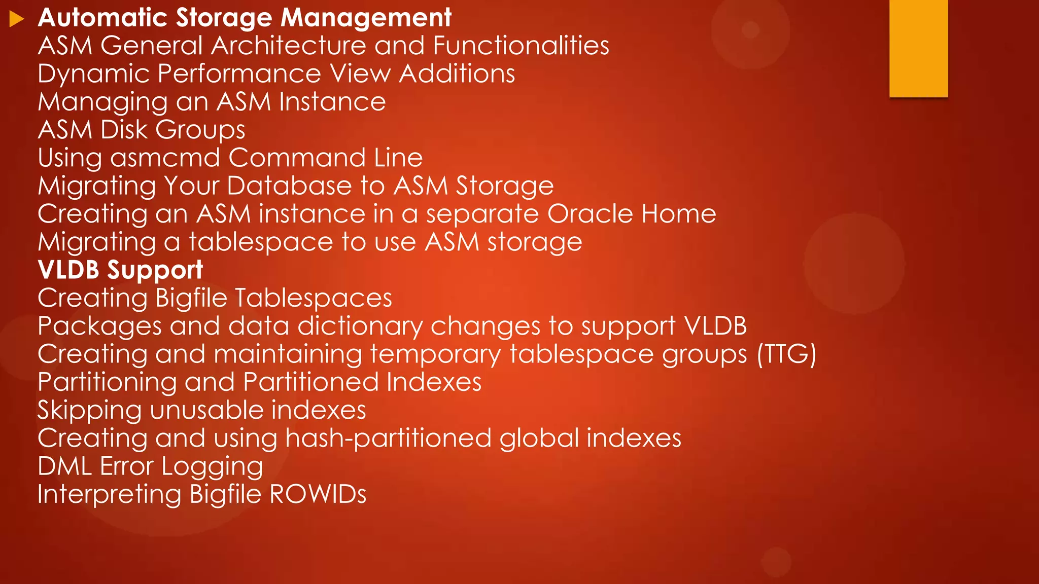 

Automatic Storage Management
ASM General Architecture and Functionalities
Dynamic Performance View Additions
Managing an ASM Instance
ASM Disk Groups
Using asmcmd Command Line
Migrating Your Database to ASM Storage
Creating an ASM instance in a separate Oracle Home
Migrating a tablespace to use ASM storage
VLDB Support
Creating Bigfile Tablespaces
Packages and data dictionary changes to support VLDB
Creating and maintaining temporary tablespace groups (TTG)
Partitioning and Partitioned Indexes
Skipping unusable indexes
Creating and using hash-partitioned global indexes
DML Error Logging
Interpreting Bigfile ROWIDs

 