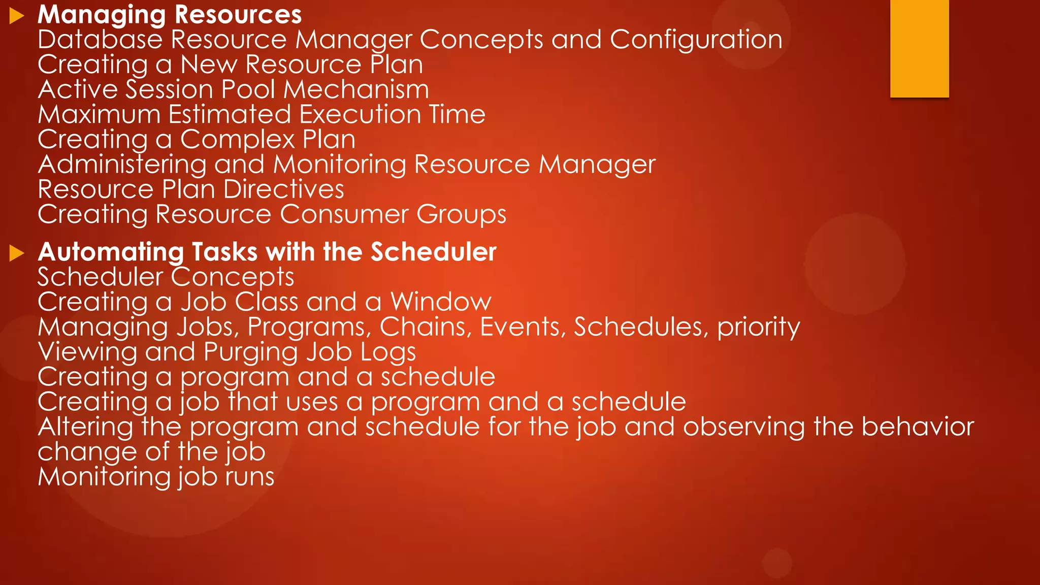 



Managing Resources
Database Resource Manager Concepts and Configuration
Creating a New Resource Plan
Active Session Pool Mechanism
Maximum Estimated Execution Time
Creating a Complex Plan
Administering and Monitoring Resource Manager
Resource Plan Directives
Creating Resource Consumer Groups
Automating Tasks with the Scheduler
Scheduler Concepts
Creating a Job Class and a Window
Managing Jobs, Programs, Chains, Events, Schedules, priority
Viewing and Purging Job Logs
Creating a program and a schedule
Creating a job that uses a program and a schedule
Altering the program and schedule for the job and observing the behavior
change of the job
Monitoring job runs

 