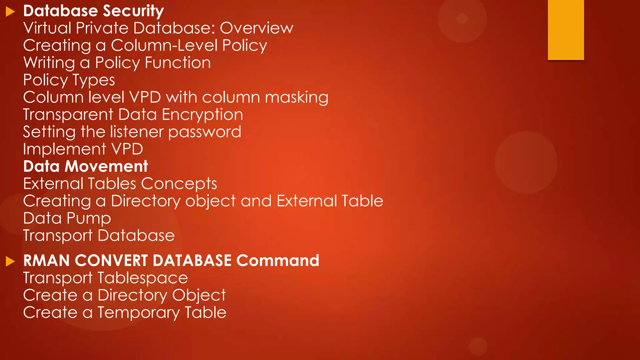

Database Security
Virtual Private Database: Overview
Creating a Column-Level Policy
Writing a Policy Function
Policy Types
Column level VPD with column masking
Transparent Data Encryption
Setting the listener password
Implement VPD
Data Movement
External Tables Concepts
Creating a Directory object and External Table
Data Pump
Transport Database



RMAN CONVERT DATABASE Command
Transport Tablespace
Create a Directory Object
Create a Temporary Table

 