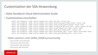 Copyright © 2014 Oracle and/or its affiliates. All rights reserved. |
Customization der SSA-Anwendung
• Siehe Handbuch Cloud Administration Guide
• Customization einschalten
– Bilder speichern unter $OMS_HOME/sysman/config
• cloud_provider_small_brand.png
• cloud_tenant_small_brand.png
• cloud_provider_large_brand.png
• cloud_tenant_large_brand.png
emctl set property -name oracle.sysman.ssa.logon.ssa_oms -value true
emctl set property -name oracle.sysman.ssa.logon.show_cloud_provider_brand -value true
emctl set property -name oracle.sysman.ssa.logon.show_cloud_tenant_brand -value true
emctl set property -name oracle.sysman.ssa.logon.cloud_provider_alt_text -value "Oracle BU DB"
emctl set property -name oracle.sysman.ssa.logon.cloud_tenant_alt_text -value "RADU"
emctl set property -name oracle.sysman.ssa.logon.show_disclaimer_text -value true
emctl set property -name oracle.sysman.ssa.logon.disclaimer_text -value "Mein Disclaimer Text"
emctl set property -name oracle.sysman.ssa.logon.show_em_branding_text -value true
 