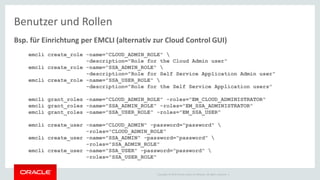 Copyright © 2014 Oracle and/or its affiliates. All rights reserved. |
Benutzer und Rollen
Bsp. für Einrichtung per EMCLI (alternativ zur Cloud Control GUI)
emcli create_role -name="CLOUD_ADMIN_ROLE" 
-description="Role for the Cloud Admin user"
emcli create_role -name="SSA_ADMIN_ROLE" 
-description="Role for Self Service Application Admin user"
emcli create_role -name="SSA_USER_ROLE" 
-description="Role for the Self Service Application users"
emcli grant_roles -name="CLOUD_ADMIN_ROLE" -roles="EM_CLOUD_ADMINISTRATOR"
emcli grant_roles -name="SSA_ADMIN_ROLE" -roles="EM_SSA_ADMINISTRATOR"
emcli grant_roles -name="SSA_USER_ROLE" -roles="EM_SSA_USER"
emcli create_user -name="CLOUD_ADMIN" -password="password" 
-roles="CLOUD_ADMIN_ROLE"
emcli create_user -name="SSA_ADMIN" -password="password" 
-roles="SSA_ADMIN_ROLE"
emcli create_user -name="SSA_USER" -password="password" 
-roles="SSA_USER_ROLE"
 