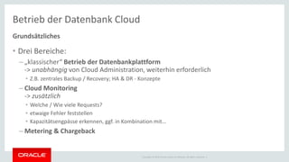 Copyright © 2014 Oracle and/or its affiliates. All rights reserved. |
Betrieb der Datenbank Cloud
Grundsätzliches
• Drei Bereiche:
– „klassischer“ Betrieb der Datenbankplattform
-> unabhängig von Cloud Administration, weiterhin erforderlich
• Z.B. zentrales Backup / Recovery; HA & DR - Konzepte
– Cloud Monitoring
-> zusätzlich
• Welche / Wie viele Requests?
• etwaige Fehler feststellen
• Kapazitätsengpässe erkennen, ggf. in Kombination mit…
– Metering & Chargeback
 