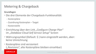 Copyright © 2014 Oracle and/or its affiliates. All rights reserved. |
Metering & Chargeback
Grundlagen
• Die drei Elemente der Chargeback-Funktionalität:
– Kostenpläne
– Zuordnung Kostenplan – Target
– Kostenstelle
• Einrichtung über den Link „Configure Charge Plan“
im „Database Cloud Self Service Setup“ Screen
• Währungssymbol (Default: $ ) kann eingestellt werden, aber:
keine Umrechnung
• Kostenpläne sind versioniert
(„Revisions“, alte Kostenpläne bleiben einsehbar)
 