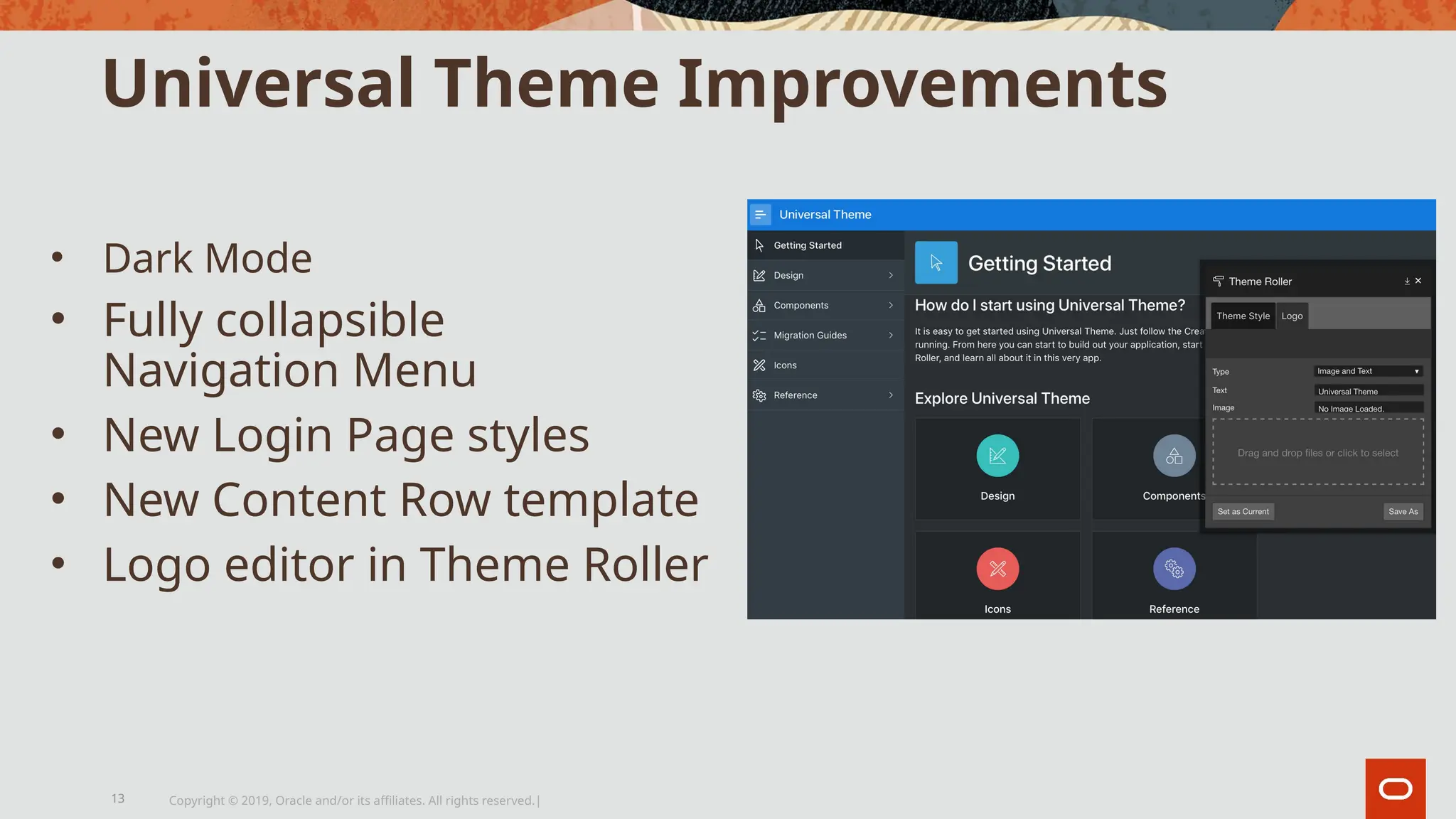Universal Theme Improvements
• Dark Mode
• Fully collapsible
Navigation Menu
• New Login Page styles
• New Content Row template
• Logo editor in Theme Roller
Copyright © 2019, Oracle and/or its affiliates. All rights reserved.|
13
 
