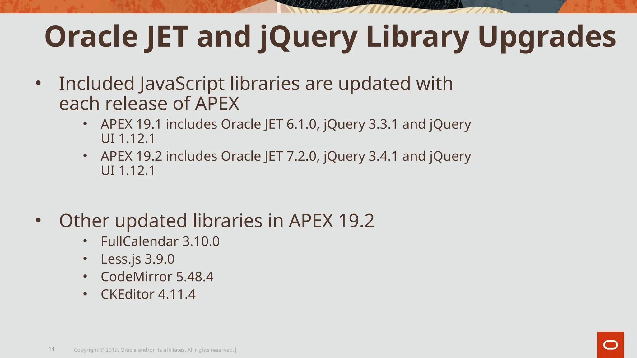 Oracle JET and jQuery Library Upgrades
• Included JavaScript libraries are updated with
each release of APEX
• APEX 19.1 includes Oracle JET 6.1.0, jQuery 3.3.1 and jQuery
UI 1.12.1
• APEX 19.2 includes Oracle JET 7.2.0, jQuery 3.4.1 and jQuery
UI 1.12.1
• Other updated libraries in APEX 19.2
• FullCalendar 3.10.0
• Less.js 3.9.0
• CodeMirror 5.48.4
• CKEditor 4.11.4
Copyright © 2019, Oracle and/or its affiliates. All rights reserved.|
14
 