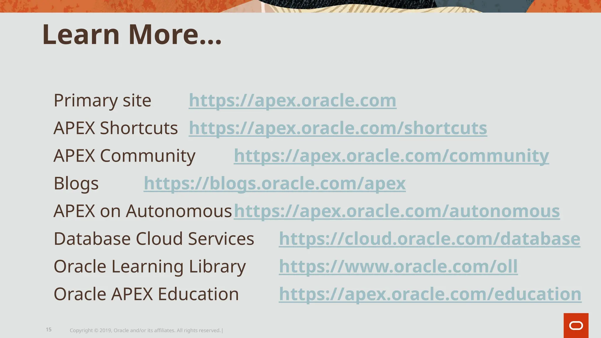 Learn More…
Primary site https://apex.oracle.com
APEX Shortcuts https://apex.oracle.com/shortcuts
APEX Community https://apex.oracle.com/community
Blogs https://blogs.oracle.com/apex
APEX on Autonomoushttps://apex.oracle.com/autonomous
Database Cloud Services https://cloud.oracle.com/database
Oracle Learning Library https://www.oracle.com/oll
Oracle APEX Education https://apex.oracle.com/education
Copyright © 2019, Oracle and/or its affiliates. All rights reserved.|
15
 