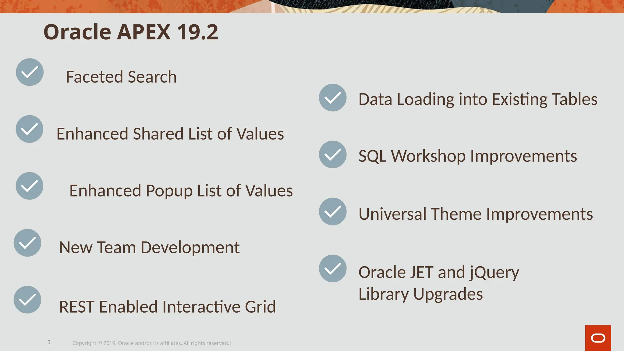 Oracle APEX 19.2
Copyright © 2019, Oracle and/or its affiliates. All rights reserved.|
3
Faceted Search
Enhanced Popup List of Values
New Team Development
Enhanced Shared List of Values
REST Enabled Interactive Grid
Data Loading into Existing Tables
SQL Workshop Improvements
Universal Theme Improvements
Oracle JET and jQuery
Library Upgrades
 