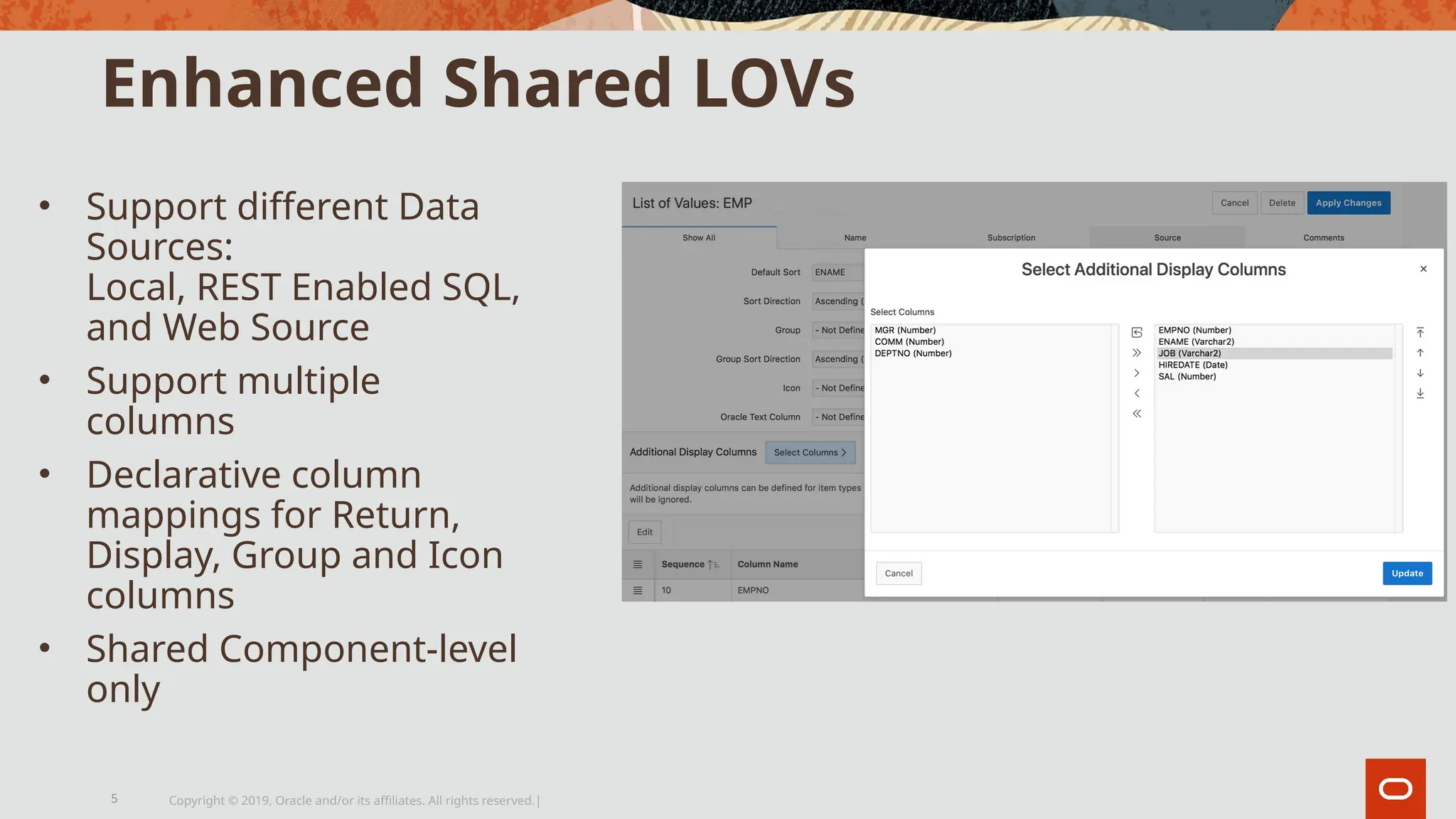 Enhanced Shared LOVs
• Support different Data
Sources:
Local, REST Enabled SQL,
and Web Source
• Support multiple
columns
• Declarative column
mappings for Return,
Display, Group and Icon
columns
• Shared Component-level
only
Copyright © 2019, Oracle and/or its affiliates. All rights reserved.|
5
 