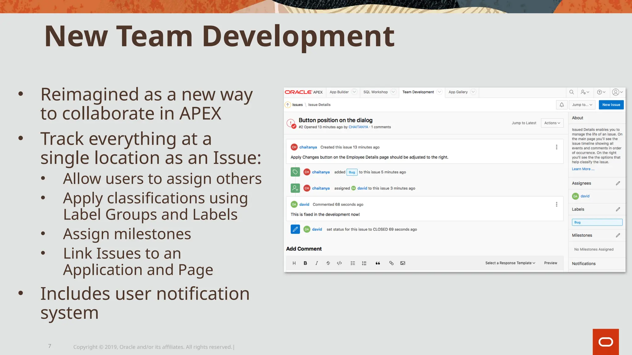 New Team Development
• Reimagined as a new way
to collaborate in APEX
• Track everything at a
single location as an Issue:
• Allow users to assign others
• Apply classifications using
Label Groups and Labels
• Assign milestones
• Link Issues to an
Application and Page
• Includes user notification
system
Copyright © 2019, Oracle and/or its affiliates. All rights reserved.|
7
 