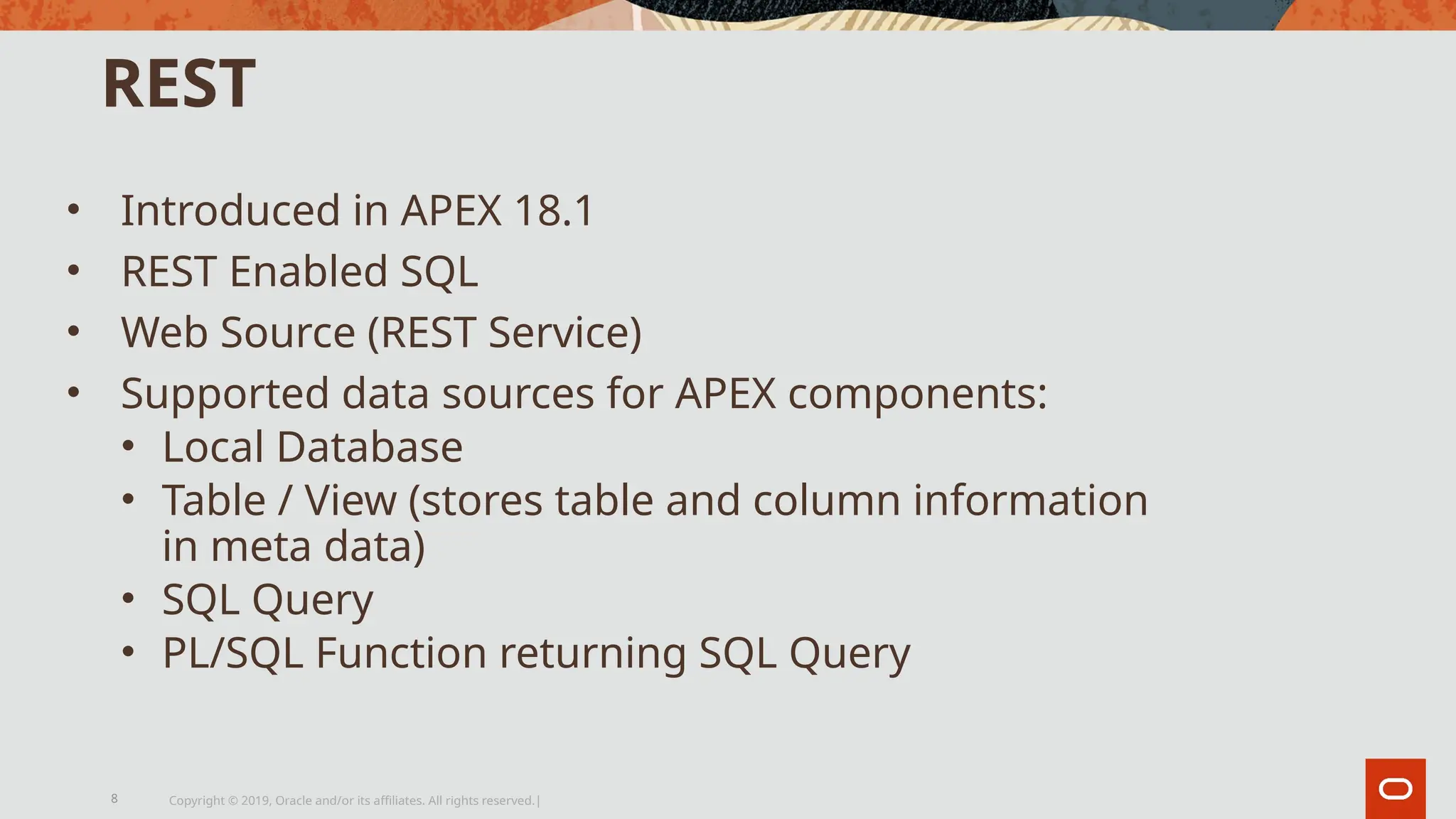 REST
• Introduced in APEX 18.1
• REST Enabled SQL
• Web Source (REST Service)
• Supported data sources for APEX components:
• Local Database
• Table / View (stores table and column information
in meta data)
• SQL Query
• PL/SQL Function returning SQL Query
Copyright © 2019, Oracle and/or its affiliates. All rights reserved.|
8
 