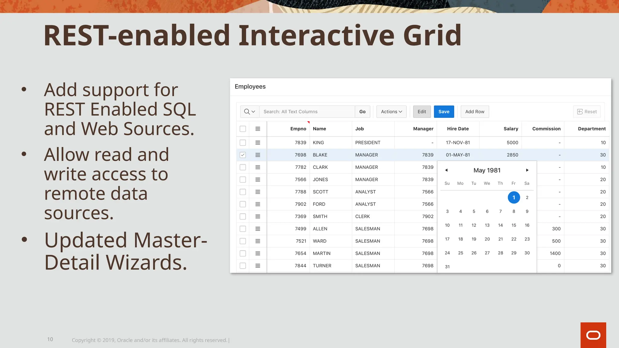REST-enabled Interactive Grid
• Add support for
REST Enabled SQL
and Web Sources.
• Allow read and
write access to
remote data
sources.
• Updated Master-
Detail Wizards.
Copyright © 2019, Oracle and/or its affiliates. All rights reserved.|
10
 