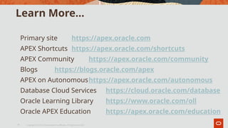 Learn More…
Primary site https://apex.oracle.com
APEX Shortcuts https://apex.oracle.com/shortcuts
APEX Community https://apex.oracle.com/community
Blogs https://blogs.oracle.com/apex
APEX on Autonomoushttps://apex.oracle.com/autonomous
Database Cloud Services https://cloud.oracle.com/database
Oracle Learning Library https://www.oracle.com/oll
Oracle APEX Education https://apex.oracle.com/education
Copyright © 2019, Oracle and/or its affiliates. All rights reserved.|
15
 