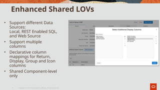 Enhanced Shared LOVs
• Support different Data
Sources:
Local, REST Enabled SQL,
and Web Source
• Support multiple
columns
• Declarative column
mappings for Return,
Display, Group and Icon
columns
• Shared Component-level
only
Copyright © 2019, Oracle and/or its affiliates. All rights reserved.|
5
 