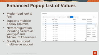 Enhanced Popup List of Values
• Modernized look &
feel
• Supports multiple
display columns
• New configuration
including ‘Search as
you type’ and
‘Minimum Characters’
• Greatly improved
multi-value support
Copyright © 2019, Oracle and/or its affiliates. All rights reserved.|
6
 