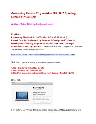 Accessing Oracle 11 g on Mac OS (10.7.5) using
Oracle Virtual Box
Author : Tejas Pillai (tpillai@gmail.com)
Problem:
I am using Macbook Pro (OS­ Mac OS X 10.07 ­ Lion).
I need  Oracle Database 11g Release 2 Enterprise Edition for
development/testing purpose at home.There is no package
available for Mac in Oracle 11 .Refer to Oracle site . Only Oracle Database
10g Release 2 is officially supported.
http://www.oracle.com/technetwork/topics/macos/whatsnew/index.html
Solution:  There is a way to solve the above problem :
1. Get   Oracle VM VirtualBox  as VM.
2. Get  Pre­built 11.2 Database VM
3. Use Port forwarding to Connect from Host System ( Mac OS  ) to VM
Host OS:
For  setting up Virtual Machine (also called Guest Machine) follow the
 