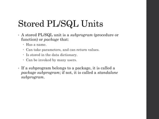 Stored PL/SQL Units
• A stored PL/SQL unit is a subprogram (procedure or
function) or package that:
 Has a name.
 Can ta...