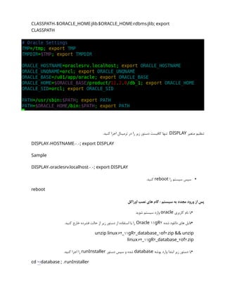 = / : / /
CLASSPATH $ORACLE_HOME jlib $ORACLE_HOME rdbms jlib; export
CLASSPATH
‫متغیر‬ ‫تنظیم‬
DISPLAY
.‫کنید‬ ‫اجرا‬ ‫ترمینال‬ ‫در‬ ‫را‬ ‫زیر‬ ‫دستور‬ ‫کافیست‬ ‫تنها‬ .
= :0.0
DISPLAY HOSTNAME ; export DISPLAY
Sample
= . :0.0
DISPLAY oraclesrv localhost ; export DISPLAY
•
‫را‬ ‫سیستم‬ ‫سپس‬
reboot
.‫کنید‬
reboot
‫اوراکل‬ ‫نصب‬ ‫های‬ ‫گام‬ : ‫سیستم‬ ‫به‬ ‫مجدد‬ ‫ورود‬ ‫از‬ ‫پس‬
•
‫کاربری‬ ‫نام‬ ‫با‬
oracle
‫شوید‬ ‫سیستم‬ ‫وارد‬
•
‫شده‬ ‫دانلود‬ ‫های‬ ‫فایل‬
11 2
Oracle gR
.‫کنید‬ ‫خارج‬ ‫فشرده‬ ‫حالت‬ ‫از‬ ‫زیر‬ ‫دستور‬ ‫از‬ ‫استفاده‬ ‫با‬ ‫را‬
.64 11 2 1 2.
unzip linux _ gR _database_ of zip && unzip
.64 11 2 2 2.
linux _ gR _database_ of zip
•
‫پوشه‬ ‫وارد‬ ‫ابتدا‬ ‫زیر‬ ‫دستور‬ ‫با‬
database
‫دستور‬ ‫سپس‬ ‫و‬ ‫شده‬
runInstaller
.‫کنید‬ ‫اجرا‬ ‫را‬
cd /
~ ./
database ; runInstaller
 