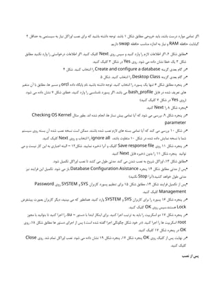 ‫شکل‬ ‫مطابق‬ ‫خروجی‬ ‫باید‬ ،‫باشد‬ ‫درست‬ ‫موارد‬ ‫تمامی‬ ‫اگر‬
1
‫حداقل‬ ‫به‬ ‫سیستمی‬ ‫به‬ ‫نیاز‬ ‫اوراکل‬ ‫نصب‬ ‫برای‬ ‫که‬ ‫باشید‬ ‫داشته‬ ‫توجه‬ .‫باشد‬
2
‫حافظه‬ ‫گیابایت‬
RAM
‫حافظه‬ ‫مناسب‬ ‫اندازه‬ ‫به‬ ‫نیاز‬ ‫و‬
swap
.‫داریم‬
•
‫شکل‬ ‫مطابق‬
2
‫روی‬ ‫سپس‬ ‫و‬ ‫کنید‬ ‫وارد‬ ‫را‬ ‫الزم‬ ‫اطالعات‬ ‫اگر‬ ،
Next
‫مطابق‬ ‫نکنید‬ ‫وارد‬ ‫را‬ ‫درخواستی‬ ‫اطالعات‬ ‫اگر‬ .‫کنید‬ ‫کلیک‬
‫شکل‬
3
‫روی‬ .‫شود‬ ‫می‬ ‫داده‬ ‫نشان‬ ‫خطا‬ ‫یک‬
Yes
‫شکل‬ ‫در‬
3
.‫کنید‬ ‫کلیک‬
•
‫گزینه‬ ‫بعدی‬ ‫گام‬ ‫در‬
Create and configure a database
‫شکل‬ .‫کنید‬ ‫انتخاب‬ ‫را‬
4
•
‫گزینه‬ ‫بعدی‬ ‫گام‬ ‫در‬
Desktop Class
‫شکل‬ .‫کنید‬ ‫انتخاب‬ ‫را‬
5
•
‫شکل‬ ‫مطابق‬ ‫پنجره‬ ‫در‬
6
‫داده‬ ‫پایگاه‬ ‫نام‬ ‫باشید‬ ‫داشته‬ ‫توجه‬ .‫کنید‬ ‫انتخاب‬ ‫را‬ ‫پسورد‬ ‫یک‬ ‫تنها‬
orcl
‫متغیر‬ ‫آن‬ ‫با‬ ‫مطابق‬ ،‫ها‬ ‫مسیر‬ ‫و‬
‫فایل‬ ‫در‬ ‫شده‬ ‫تعریف‬ ‫های‬
bash_profile
‫شکل‬ ‫خطای‬ ،‫کنید‬ ‫وارد‬ ‫را‬ ‫نامناسبی‬ ‫پسورد‬ ‫اگر‬ .‫باشد‬ ‫می‬
7
.‫شود‬ ‫می‬ ‫داده‬ ‫نشان‬
‫(روی‬
Yes
‫شکل‬ ‫در‬
7
)‫کنید‬ ‫کلیک‬
•
‫شکل‬ ‫پنجره‬
8
‫را‬
Next
.‫کنید‬
•
‫شکل‬ ‫پنجره‬ ‫در‬
9
‫مثال‬ ‫بطور‬ .‫اند‬ ‫شده‬ ‫انجام‬ ،‫ها‬ ‫نساز‬ ‫پیش‬ ‫تمامی‬ ‫آیا‬ ‫که‬ ‫شود‬ ‫می‬ ‫بررسی‬ ،
Checking OS Kernel
parameter
•
‫شکل‬ ‫در‬
10
‫سیستم‬ ‫روی‬ ‫بسته‬ ‫آن‬ ‫شده‬ ‫نصب‬ ‫نسخه‬ ‫است‬ ‫ممکن‬ .‫باشند‬ ‫شده‬ ‫نصب‬ ‫الزم‬ ‫های‬ ‫بسته‬ ‫تمامی‬ ‫آیا‬ ‫که‬ ‫کند‬ ‫می‬ ‫بررسی‬
‫شکل‬ ‫در‬ ‫شده‬ ‫داده‬ ‫نمایش‬ ‫نسخه‬ ‫با‬ ‫شما‬
10
،‫باشد‬ ‫متفاوت‬
ignore all
‫روی‬ ‫و‬ ‫انتخاب‬ ‫را‬
Next
.‫کنید‬ ‫کلیک‬
•
‫شکل‬ ‫پنجره‬ ‫در‬
11
‫روی‬
Save response file
‫شکل‬ .‫نمایید‬ ‫ذخیره‬ ‫آنرا‬ ‫و‬ ‫کلیک‬
12
‫می‬ ‫و‬ ‫نیست‬ ‫کار‬ ‫این‬ ‫به‬ ‫اجباری‬ ‫البته‬ –
‫توانید‬
‫شکل‬ ‫پنجره‬
11
‫فایل‬ ‫ذخیره‬ ‫بدون‬ ‫را‬
Next
.‫کنید‬
•
‫شکل‬ ‫مطابق‬
13
.‫شود‬ ‫تکمیل‬ ‫اوراکل‬ ‫نصب‬ ‫تا‬ ‫کشد‬ ‫می‬ ‫طول‬ ‫مدتی‬ .‫کند‬ ‫می‬ ‫شدن‬ ‫نصب‬ ‫به‬ ‫شروع‬ ‫اوراکل‬ ،
•
‫شکل‬ ‫مطابق‬ ‫مدتی‬ ‫از‬ ‫پس‬
14
‫پنجره‬
Database Configuration Asistance
‫نیز‬ ‫فرایند‬ ‫این‬ ‫تکمیل‬ .‫شود‬ ‫می‬ ‫باز‬
‫(آنرا‬.‫کشید‬ ‫خواهد‬ ‫طول‬ ‫مدتی‬
Stop
)‫نکنید‬
•
‫شکل‬ ‫فرایند‬ ‫تکمیل‬ ‫از‬ ‫پس‬
14
‫شکل‬ ‫مطابق‬ ،
15
‫کاربران‬ ‫پسورد‬ ‫تنظیم‬ ‫برای‬
SYS
‫و‬
SYSTEM
‫روی‬
Password
Management
.‫کنید‬ ‫کلیک‬
•
‫شکل‬ ‫پنجره‬ ‫در‬
16
‫کاربران‬ ‫برای‬ ‫را‬ ‫پسورد‬
SYS
‫و‬
SYSTEM
‫پیشفرض‬ ‫بصورت‬ ‫کاربران‬ ‫دیگر‬ ،‫بینید‬ ‫می‬ ‫که‬ ‫همانطور‬ .‫کنید‬ ‫وارد‬
Lock
‫روی‬ ‫سپس‬.‫هستند‬
OK
.‫کنید‬ ‫کلیک‬
•
‫شکل‬ ‫پنجره‬ ‫در‬
17
‫دستور‬ ‫با‬ ‫ابتدا‬ ‫اینکار‬ ‫برای‬ .‫کنید‬ ‫اجرا‬ ‫ترتیب‬ ‫به‬ ‫باید‬ ‫را‬ ‫اسکریپت‬ ‫دو‬
–
su
‫مجوز‬ ‫با‬ ‫بتوانید‬ ‫تا‬ ‫کنید‬ ‫اجرا‬ ‫را‬ ،
root
‫شکل‬ ‫مطابق‬ ‫ها‬ ‫دستور‬ ‫اجرای‬ ‫از‬ ‫پس‬ ).‫است‬ ‫شده‬ ‫گفته‬ ‫اجرا‬ ‫چگونگی‬ ‫شکل‬ ‫خود‬ ‫(در‬ .‫کنید‬ ‫اجرا‬ ‫را‬ ‫ها‬ ‫اسکریپت‬
18
‫روی‬ ،
OK
‫شکل‬ ‫پنجره‬ ‫در‬
17
.‫کنید‬ ‫کلیک‬
•
‫روی‬ ‫کلیک‬ ‫از‬ ‫پس‬ ‫نهایت‬ ‫در‬
OK
‫شکل‬ ‫پنجره‬
17
‫شکل‬ ‫پنجره‬ ،
19
‫روی‬ .‫شد‬ ‫تمام‬ ‫اوراکل‬ ‫نصب‬ .‫شود‬ ‫می‬ ‫داده‬ ‫نشان‬
Close
.‫کنید‬ ‫کلیک‬
‫نصب‬ ‫از‬ ‫پس‬
 