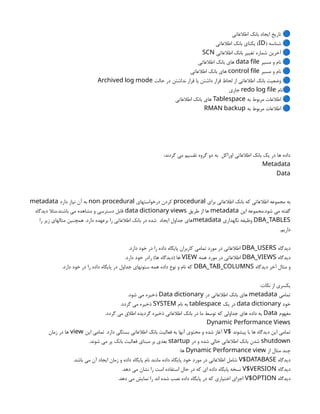 ‫اطالعاتی‬ ‫بانک‬ ‫ایجاد‬ ‫تاریخ‬ 🔵
( ‫شناسه‬ 🔵
ID
‫اطالعاتی‬ ‫بانک‬ ‫یکتای‬ )
‫اطالعاتی‬ ‫بانک‬ ‫تغییر‬ ‫شماره‬ ‫آخرین‬ 🔵
SCN
‫مسیر‬ ‫و‬ ‫نام‬ 🔵
data file
‫اطالعاتی‬ ‫بانک‬ ‫های‬
‫مسیر‬ ‫و‬ ‫نام‬ 🔵
control file
‫اطالعاتی‬ ‫بانک‬ ‫های‬
‫حالت‬ ‫در‬ ‫نداشتن‬ ‫قرار‬ ‫یا‬ ‫داشتن‬ ‫قرار‬ ‫لحاظ‬ ‫از‬ ‫اطالعاتی‬ ‫بانک‬ ‫وضعیت‬ 🔵
Archived log mode
‫نام‬🔵
redo log file
‫جاری‬
‫به‬ ‫مربوط‬ ‫اطالعات‬ 🔵
Tablespace
‫اطالعاتی‬ ‫بانک‬ ‫های‬
‫به‬ ‫مربوط‬ ‫اطالعات‬ 🔵
RMAN backup
:‫گردند‬ ‫می‬ ‫تقسیم‬ ‫گروه‬ ‫دو‬ ‫به‬ ‫اوراکل‬ ‫اطالعاتی‬ ‫بانک‬ ‫یک‬ ‫در‬ ‫ها‬ ‫داده‬
Metadata
Data
‫برای‬ ‫اطالعاتی‬ ‫بانک‬ ‫که‬ ‫اطالعاتی‬ ‫مجموعه‬ ‫به‬
procedural
‫درخواستهای‬ ‫کردن‬
-
non procedural
‫دارد‬ ‫نیاز‬ ‫آن‬ ‫به‬
metadata
‫این‬ ‫مجموعه‬.‫شود‬ ‫می‬ ‫گفته‬
metadata
‫طریق‬ ‫از‬ ‫ها‬
data dictionary views
‫دیدگاه‬ ‫مثال‬.‫باشند‬ ‫می‬ ‫مشاهده‬ ‫و‬ ‫دسترسی‬ ‫قابل‬
DBA_TABLES
‫نگهداری‬ ‫وظیفه‬
metadata
‫را‬ ‫زیر‬ ‫مثالهای‬ ‫همچنین‬ .‫دارد‬ ‫برعهده‬ ‫را‬ ‫اطالعاتی‬ ‫بانک‬ ‫در‬ ‫شده‬ ‫ایجاد‬ ‫جداول‬ ‫های‬
.‫داریم‬
‫دیدگاه‬
DBA_USERS
.‫دارد‬ ‫خود‬ ‫در‬ ‫را‬ ‫داده‬ ‫پایگاه‬ ‫کاربران‬ ‫تمامی‬ ‫مورد‬ ‫در‬ ‫اطالعاتی‬
‫دیدگاه‬
DBA_VIEWS
‫همه‬ ‫مورد‬ ‫در‬ ‫اطالعاتی‬
VIEW
.‫دارد‬ ‫خود‬ ‫رادر‬ )‫ها‬ ‫(دیدگاه‬ ‫ها‬
‫دیدگاه‬ ‫آخر‬ ‫مثال‬ ‫و‬
DBA_TAB_COLUMNS
.‫دارد‬ ‫خود‬ ‫در‬ ‫را‬ ‫داده‬ ‫پایگاه‬ ‫در‬ ‫جداول‬ ‫ستونهای‬ ‫همه‬ ‫داده‬ ‫نوع‬ ‫و‬ ‫نام‬ ‫که‬
:‫نکات‬ ‫از‬ ‫یکسری‬
‫تمامی‬
metadata
‫در‬ ‫اطالعاتی‬ ‫بانک‬ ‫های‬
Data dictionary
.‫شود‬ ‫می‬ ‫ذخیره‬
‫خود‬
data dictionary
‫یک‬ ‫در‬
tablespace
‫نام‬ ‫به‬
SYSTEM
.‫گردد‬ ‫می‬ ‫ذخیره‬
‫مفهوم‬
Data
.‫گردد‬ ‫می‬ ‫اطالق‬ ‫گردیده‬ ‫ذخیره‬ ‫اطالعاتی‬ ‫بانک‬ ‫در‬ ‫ما‬ ‫توسط‬ ‫که‬ ‫جداولی‬ ‫های‬ ‫داده‬ ‫به‬
Dynamic Performance Views
‫پیشوند‬ ‫با‬ ‫ها‬ ‫دیدگاه‬ ‫این‬ ‫تمامی‬
$
V
‫این‬ ‫تمامی‬ .‫دارد‬ ‫بستگی‬ ‫اطالعاتی‬ ‫بانک‬ ‫فعالیت‬ ‫به‬ ‫آنها‬ ‫محتوی‬ ‫و‬ ‫شده‬ ‫آغاز‬
view
‫زمان‬ ‫در‬ ‫ها‬
shutdown
‫در‬ ‫و‬ ‫شده‬ ‫خالی‬ ‫اطالعاتی‬ ‫بانک‬ ‫شدن‬
startup
.‫شوند‬ ‫می‬ ‫پر‬ ‫بانک‬ ‫فعالیت‬ ‫مبنای‬ ‫بر‬ ‫بعدی‬
‫از‬ ‫مثال‬ ‫چند‬
Dynamic Performance view
:‫ها‬
‫دیدگاه‬
V$DATABASE
.‫باشد‬ ‫می‬ ‫آن‬ ‫ایجاد‬ ‫زمان‬ ‫و‬ ‫داده‬ ‫پایگاه‬ ‫نام‬ ‫مانند‬ ‫داده‬ ‫پایگاه‬ ‫خود‬ ‫مورد‬ ‫در‬ ‫اطالعاتی‬ ‫شامل‬
‫دیدگاه‬
V$VERSION
.‫دهد‬ ‫می‬ ‫نشان‬ ‫را‬ ‫است‬ ‫استفاده‬ ‫حال‬ ‫در‬ ‫که‬ ‫ای‬ ‫داده‬ ‫پایگاه‬ ‫نسخه‬
‫دیدگاه‬
V$OPTION
.‫دهد‬ ‫می‬ ‫نمایش‬ ‫را‬ ‫اند‬ ‫شده‬ ‫نصب‬ ‫داده‬ ‫پایگاه‬ ‫در‬ ‫که‬ ‫اختیاری‬ ‫اجزای‬
 