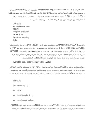 /
PL SQL
‫از‬ ‫برگرفته‬
Procedural Language extension of SQL
( ‫نویسی‬ ‫رویه‬ ‫ویژگی‬ ‫که‬
procedural
‫های‬ ‫زبان‬ )
‫با‬ ‫همراه‬ ‫نویسی‬ ‫برنامه‬
SQL
‫برنامه‬ ‫هر‬ .‫است‬ ‫کرده‬ ‫فراهم‬ ‫را‬
/
PL SQL
‫های‬ ‫بالک‬ ‫شامل‬
/
PL SQL
‫های‬ ‫دستور‬ ‫شامل‬ ‫خود‬ ‫که‬ ‫است‬
SQL
‫و‬
/
PL SQL
‫با‬ .‫باشد‬ ‫می‬
/
PL SQL
‫همچنین‬ ‫و‬ ‫حلقه‬ ‫و‬ ‫شرطی‬ ‫عبارت‬ ‫از‬ ‫استفاده‬ ‫و‬ ‫توایع‬ ‫و‬ ‫پروسیجرها‬ ،‫ها‬ ‫ثابت‬ ،‫متغیرها‬ ‫تعریف‬ ‫امکان‬
‫برنامه‬ ‫هر‬ .‫دارید‬ ‫سازی‬ ‫برنامه‬ ‫های‬ ‫زبان‬ ‫مانند‬ ‫را‬ ‫استثناها‬
/
PL SQL
‫است‬ ‫زیر‬ ‫مانند‬ ‫بالک‬ ‫یک‬ ‫شامل‬
:
DECLARE
Variable declaration
BEGIN
Program Execution
EXCEPTION
Exception handling
;END
‫های‬ ‫بخش‬
DECLARE
‫و‬
EXCEPTION
‫میان‬ ‫که‬ ‫بخشی‬ ‫ولی‬ ‫هستند‬ ‫اختیاری‬
BEGIN
‫و‬
;
END
‫برنامه‬ ‫هر‬ .‫است‬ ‫اجباری‬ ‫آید‬ ‫می‬
/
PL SQL
‫با‬ ‫حتما‬
BEGIN
‫با‬ ‫و‬ ‫آغاز‬
;
END
‫حلقه‬ ‫مانند‬ ‫اصلی‬ ‫بدنه‬ ‫اجزای‬ ‫دیگر‬ ‫و‬ ‫ها‬ ‫دستور‬ ‫آنها‬ ‫میان‬ ‫در‬ ‫که‬ ‫یابد‬ ‫می‬ ‫پایان‬
FOR
‫یا‬ ‫و‬
‫با‬ ‫شرطی‬ ‫های‬ ‫عبارت‬
IF
‫یا‬ ‫اجرایی‬ ‫بخش‬ ،‫بخش‬ ‫این‬ ‫به‬ ‫اصطالحا‬ .‫گیرند‬ ‫می‬ ‫قرار‬
execution
‫بخش‬ ‫در‬ .‫شود‬ ‫می‬ ‫گفته‬
DECLARE
‫و‬ ‫رکوردها‬ ،‫ها‬ ‫ثابت‬ ،‫متغیرها‬
Cursor
‫تعریف‬ .‫شوند‬ ‫می‬ ‫استفاده‬ ‫اجرایی‬ ‫بخش‬ ‫در‬ ‫ها‬ ‫داده‬ ‫تغییر‬ ‫و‬ ‫استفاده‬ ‫برای‬ ‫و‬ ‫شوند‬ ‫می‬ ‫تعریف‬ ‫ها‬
‫بخش‬ ‫در‬ ‫غیره‬ ‫و‬ ‫ها‬ ‫ثابت‬ ،‫متغیرها‬ ‫تعریف‬ ‫خط‬ ‫هر‬ .‫است‬ ‫ساده‬ ‫بسیار‬ ‫ها‬ ‫متغیر‬
DECLARE
.‫یابد‬ ‫می‬ ‫پایان‬ ‫یک‬ ‫با‬
;
[ [ :=
; variable_name datatype NOT NULL value
‫در‬ ‫متغیر‬ ‫به‬ ‫مقداردهی‬ ‫عالمت‬ :=
/
PL SQL
‫اختصاص‬ ‫و‬ ‫کردن‬ ‫دهی‬ ‫مقدار‬ .‫است‬
NOT NULL
‫هر‬ ‫اما‬ ‫است‬ ‫اختیاری‬ ‫ها‬ ‫متغیر‬ ‫تعریف‬ ‫در‬
،‫مانند‬ ‫اوراکل‬ ‫در‬ ‫ای‬ ‫داده‬ ‫انواع‬ ‫میان‬ ‫از‬ ‫ای‬ ‫داده‬ ‫نوع‬ ‫یک‬ ‫و‬ ‫نام‬ ‫یک‬ ‫دارای‬ ‫متغیر‬
, 2,
number varchar date
‫همچنین‬ .‫است‬ ‫غیره‬ ‫و‬
‫کلمه‬ ‫از‬ ‫توان‬ ‫می‬
default
‫است‬ ‫آمده‬ ‫ها‬ ‫متغیر‬ ‫تعریف‬ ‫از‬ ‫نمونه‬ ‫چندین‬ ‫ادامه‬ ‫در‬ .‫کرد‬ ‫استفاده‬ ‫متغیر‬ ‫به‬ ‫پیشفرض‬ ‫مقدار‬ ‫یک‬ ‫اختصاص‬ ‫برای‬
:
DECLARE
(;
1 2(100
var varchar
;
2
var date
;
3 10
var number default
;
4 100
var number not null
‫متغیر‬
4
var
‫چون‬ ‫ولی‬ ‫کند‬ ‫تغییر‬ ‫تواند‬ ‫می‬
NOT NULL
‫تواند‬ ‫نمی‬ ‫پس‬ ‫است‬
NULL
‫که‬ ‫صورتی‬ ‫در‬ .‫باشد‬ ‫تهی‬ ‫یا‬
NOT NULL
‫را‬
‫تعریف‬ ‫دستور‬ ‫یا‬ .‫دهید‬ ‫اختصاص‬ ‫متغیر‬ ‫به‬ ‫تعریف‬ ‫هنگام‬ ‫در‬ ‫را‬ ‫اولیه‬ ‫مقداری‬ ‫بایست‬ ‫می‬ ‫حتمن‬ ‫کنید‬ ‫استفاده‬
5
var
‫مقدار‬ ‫با‬ ‫متغیر‬ ‫یک‬
 