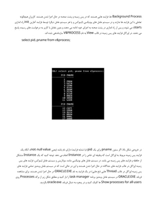 Background Process
‫هیچگونه‬ ‫کاربران‬ .‫هستند‬ ‫شدن‬ ‫اجرا‬ ‫حال‬ ‫در‬ ‫صحنه‬ ‫پشت‬ ‫و‬ ‫زمینه‬ ‫پس‬ ‫در‬ ‫که‬ ‫هستند‬ ‫هایی‬ ‫فرایند‬ ،‫ها‬
‫آغازین‬ ‫فرایند‬ ‫توسط‬ )‫دیگر‬ ‫عامل‬ ‫سیستم‬ ‫هر‬ ‫یا‬ ‫و‬ ‫(لینوکس‬ ‫یونیکسی‬ ‫های‬ ‫عامل‬ ‫سیستم‬ ‫در‬ ‫و‬ ‫ندارند‬ ‫ها‬ ‫فرایند‬ ‫این‬ ‫با‬ ‫تعاملی‬
init
‫اندازی‬ ‫راه‬
(
start
‫پاسخ‬ ‫رسیده‬ ‫های‬ ‫درخواست‬ ‫به‬ ‫کاربر‬ ‫با‬ ‫تعامل‬ ‫بدون‬ ‫و‬ ‫دهند‬ ‫می‬ ‫ادامه‬ ‫خود‬ ‫اجرای‬ ‫به‬ ‫صحنه‬ ‫پشت‬ ‫در‬ ‫اندازی‬ ‫راه‬ ‫از‬ ‫پس‬ ‫و‬ ‫شوند‬ ‫می‬ )
‫قالب‬ ‫در‬ ‫زمینه‬ ‫پس‬ ‫های‬ ‫فرایند‬ ‫اوراکل‬ ‫در‬ .‫دهند‬ ‫می‬
View
‫نام‬ ‫به‬
V$PROCESS
.‫اند‬ ‫شده‬ ‫سازماندهی‬
;
,
select pid pname from v$process
‫ستون‬ ‫اگر‬ ،‫باال‬ ‫شکل‬ ‫خروجی‬ ‫در‬
pname
‫یک‬ ‫برای‬
pid
‫(یعنی‬ ‫باشد‬ ‫نام‬ ‫دارای‬ )‫فرایند‬ ‫شنایه‬ ‫(یا‬
-
not null value
‫یک‬ ‫آنگاه‬ ،)
‫در‬ ‫را‬ ‫خاص‬ ‫ای‬ ‫وظیفه‬ ‫که‬ ‫است‬ ‫اوراکل‬ ‫به‬ ‫مربوط‬ ‫زمینه‬ ‫پس‬ ‫فرایند‬
Instance
‫یک‬ ‫که‬ ‫کنید‬ ‫توجه‬ .‫دهد‬ ‫می‬ ‫انجام‬
Instance
‫متشکل‬
‫پس‬ ‫های‬ ‫فرایند‬ ،‫لینوکس‬ ‫عامل‬ ‫سیستم‬ ‫و‬ ‫سوالریس‬ ‫مانند‬ ‫یونیکسی‬ ‫های‬ ‫عامل‬ ‫سیستم‬ ‫در‬ .‫باشد‬ ‫می‬ ‫زمینه‬ ‫پس‬ ‫های‬ ‫فرایند‬ ‫و‬ ‫حافظه‬ ‫از‬
‫های‬ ‫فرایند‬ ‫تمامی‬ ‫ویندوز‬ ‫عامل‬ ‫سیستم‬ ‫در‬ ‫که‬ ‫است‬ ‫حالی‬ ‫در‬ ‫این‬ ‫و‬ ‫هستند‬ ‫شدن‬ ‫اجرا‬ ‫حال‬ ‫در‬ ‫جداگانه‬ ‫های‬ ‫فرایند‬ ‫غالب‬ ‫در‬ ‫اوراکل‬ ‫زمینه‬
‫غالب‬ ‫در‬ ‫اوراکل‬ ‫زمینه‬ ‫پس‬
Thread
‫نام‬ ‫به‬ ‫فرایند‬ ‫یک‬ ‫در‬ )‫هایی‬ ‫(نخ‬ ‫هایی‬
.
ORACLE EXE
‫مشاهده‬ ‫برای‬ .‫هستند‬ ‫شدن‬ ‫اجرا‬ ‫حال‬ ‫در‬
‫فریاند‬
.
ORACLE EXE
‫برنامه‬ ‫ویندوز‬ ‫عامل‬ ‫سیستم‬ ‫در‬
task manager
‫برگه‬ ‫از‬ ‫زیر‬ ‫شکل‬ ‫مطابق‬ ‫و‬ ‫کنید‬ ‫باز‬ ‫را‬
Processes
‫روی‬
Show processes for all users
‫فریاند‬ ‫دنبال‬ ‫به‬ ‫پنجره‬ ‫در‬ ‫و‬ ‫کنید‬ ‫کلیک‬ ‫ها‬
.
oracle exe
.‫بگردید‬
 