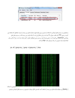 ‫می‬ ‫مشاهده‬ ‫که‬ ‫همانطور‬ .‫ببینید‬ ‫را‬ ‫زمینه‬ ‫پس‬ ‫های‬ ‫فرایند‬ ‫فهرست‬ ‫توانید‬ ‫می‬ ‫زیر‬ ‫دستور‬ ‫از‬ ‫استفاده‬ ‫با‬ ‫لینوکس‬ ‫عامل‬ ‫سیستم‬ ‫در‬ ‫همچنین‬ ‫و‬
‫ستون‬ ‫در‬ ‫کنید‬
TTY
‫های‬ ‫عامل‬ ‫سیستم‬ ‫در‬ ‫(که‬ ‫زمینه‬ ‫پس‬ ‫فرایند‬ ‫یک‬ ‫که‬ ‫است‬ ‫این‬ ‫نشانگر‬ ‫این‬ ‫و‬ ‫است‬ ‫آمده‬ ‫یا‬ ‫سوال‬ ‫عالمت‬ ‫یک‬
?
‫یونیکسی‬
Daemon
‫برای‬ ‫کاربر‬ ‫که‬ ‫چرا‬ ،‫است‬ ‫شده‬ ‫ایجاد‬ ‫کاربر‬ ‫با‬ ‫تعامل‬ ‫هیچگونه‬ ‫بدون‬ ‫و‬ ‫سیستم‬ ‫خود‬ ‫توسط‬ ‫(یعنی‬ .‫است‬ )‫گویند‬ ‫می‬
‫مانند‬ ‫ترمینال‬ ‫یک‬ ‫در‬ ‫را‬ ‫دستوری‬ ‫باید‬ ‫فرایند‬ ‫ایجاد‬
1
tty
.‫کند‬ ‫اجرا‬
- - “ ”
ps ef | grep ora_ | grep v grep ora_ | less
‫استفاده‬ ‫با‬ ‫همچنین‬
‫از‬
Query
‫دومین‬ ‫و‬ ‫لینوکس‬ ‫عامل‬ ‫سیستم‬ ‫در‬ ‫خروجی‬ ‫به‬ ‫مربوط‬ ‫شکل‬ ‫نخستین‬ .‫کنید‬ ‫مشاهده‬ ‫را‬ ‫زمینه‬ ‫پس‬ ‫های‬ ‫فرایند‬ ‫میتوانید‬ ‫زیر‬
 