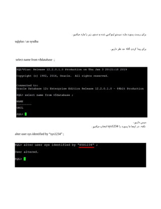 . ‫میکنیم‬ ‫وارد‬ ‫را‬ ‫زیر‬ ‫دستور‬ ‫و‬ ‫شده‬ ‫لینوکسی‬ ‫سیستم‬ ‫وارد‬ ‫پسورد‬ ‫ریست‬ ‫برای‬
sqlplus / as sysdba
‫کردن‬ ‫پیدا‬ ‫برای‬
sid
. ‫داریم‬ ‫نظر‬ ‫مد‬
select name from v$database ;
: ‫داریم‬ ‫سپس‬
‫را‬ ‫پسورد‬ ‫ما‬ ‫اینجا‬ ‫در‬ : ‫نکته‬
sys1234
. ‫میکنیم‬ ‫انتخاب‬
alter user sys identified by “sys1234” ;
 