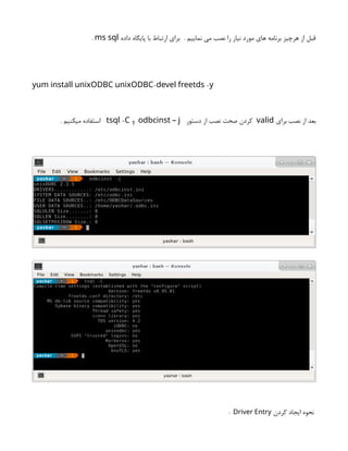 ‫داده‬ ‫پایگاه‬ ‫با‬ ‫ارتباط‬ ‫برای‬ . ‫نماییم‬ ‫می‬ ‫نصب‬ ‫را‬ ‫نیاز‬ ‫مورد‬ ‫های‬ ‫برنامه‬ ‫هرچیز‬ ‫از‬ ‫قبل‬
ms sql
.
- -
yum install unixODBC unixODBC devel freetds y
‫برای‬ ‫نصب‬ ‫از‬ ‫بعد‬
valid
‫دستور‬ ‫از‬ ‫نصب‬ ‫صحت‬ ‫کردن‬
odbcinst – j
‫و‬
-
tsql C
. ‫میکنیم‬ ‫استفاده‬
‫کردن‬ ‫ایجاد‬ ‫نحوه‬
Driver Entry
:
 