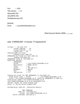 Port = 1433
TDS_Version = 7.2
#QuotedId=YES
#AnsiNPW=YES
#VarMaxAsLong=YES
[Default]
Driver = /usr/lib64/libtdsodbc.so.0
‫تست‬ ‫نحوه‬
( )
Data Source Name DSN
:
osql -S MSSQLDEV -U myuser -P mypassword
strings: '': No such file
trying /tmp/sql ... no
trying /tmp/sql ... no
trying /etc ... OK
checking odbc.ini files
reading /root/.odbc.ini
[MSSQLDEV] not found in /root/.odbc.ini
reading /etc/odbc.ini
[MSSQLDEV] found in /etc/odbc.ini
found this section:
[MSSQLDEV]
Driver = /usr/lib64/libtdsodbc.so.0
Description = MSSQL Server
Trace = No
Server = 192.168.11.1
Database = dbtest
Port = 1433
TDS_Version = 7.1
looking for driver for DSN [MSSQLDEV] in /etc/odbc.ini
found driver line: " Driver = /usr/lib64/libtdsodbc.so.0"
driver "/usr/lib64/libtdsodbc.so.0" found for [MSSQLDEV] in odbc.ini
found driver named "/usr/lib64/libtdsodbc.so.0"
/usr/lib64/libtdsodbc.so.0 is an executable file
"Server" found, not using freetds.conf
Server is "my-sql-server.example.com"
Configuration looks OK. Connection details:
DSN: MSSQLDEV
odbc.ini: /etc/odbc.ini
Driver: /usr/lib64/libtdsodbc.so.0
Server hostname: 192.168.11.1
 