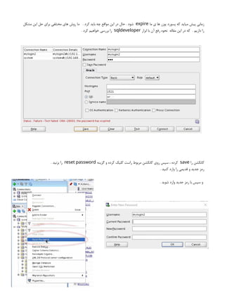 ‫ما‬ ‫ی‬ ‫ها‬ ‫یوزر‬ ‫پسورد‬ ‫که‬ ‫میاید‬ ‫پیش‬ ‫زمانی‬
expire
‫مشکل‬ ‫این‬ ‫حل‬ ‫برای‬ ‫مختلفی‬ ‫های‬ ‫روش‬ ‫ما‬ . ‫کرد‬ ‫باید‬ ‫چه‬ ‫مواقع‬ ‫این‬ ‫در‬ ‫حال‬ . ‫شود‬
‫ابزار‬ ‫با‬ ‫آن‬ ‫رفع‬ ‫نحوه‬ ‫مقاله‬ ‫این‬ ‫در‬ ‫که‬ . ‫داریم‬ ‫را‬
sqldeveloper
. ‫کرد‬ ‫خواهیم‬ ‫بررسی‬ ‫را‬
‫را‬ ‫کانکشن‬
save
‫گزینه‬ ‫و‬ ‫کرده‬ ‫کلیک‬ ‫راست‬ ‫مربوط‬ ‫کانکشن‬ ‫روی‬ ‫سپس‬ ، ‫کرده‬
reset password
. ‫بزنید‬ ‫را‬
. ‫کنید‬ ‫وارد‬ ‫را‬ ‫قدیمی‬ ‫و‬ ‫جدید‬ ‫رمز‬
. ‫شوید‬ ‫وارد‬ ‫جدید‬ ‫رمز‬ ‫با‬ ‫سپس‬ ‫و‬
 