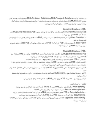،‫اوراکل‬ ‫داده‬ ‫پایگاه‬ ‫در‬
( )
PDB Pluggable Database
‫و‬
( )
CDB Container Database
‫در‬ ‫که‬ ‫هستند‬ ‫کلیدی‬ ‫مفهوم‬ ‫دو‬
‫معماری‬
Multitenant
‫کمک‬ ‫مختلف‬ ‫داده‬ ‫‌های‬
‫ه‬‫پایگا‬ ‫مدیریت‬ ‫و‬ ‫منابع‬ ‫از‬ ‫استفاده‬ ‫‌سازی‬
‫ه‬‫بهین‬ ‫به‬ ‫معماری‬ ‫این‬ .‫‌اند‬
‫ه‬‫شد‬ ‫معرفی‬ ‫اوراکل‬
:‫‌پردازیم‬
‫ی‬‫م‬ ‫کدام‬ ‫هر‬ ‫‌های‬
‫ی‬‫ویژگ‬ ‫و‬ ‫امکانات‬ ،‫مفهوم‬ ‫توضیح‬ ‫به‬ ‫زیر‬ ‫در‬ .‫‌کند‬
‫ی‬‫م‬
( )
Container Database CDB
CDB
‫یا‬
Container Database
‫چندین‬ ‫‌تواند‬
‫ی‬‫م‬ ‫که‬ ‫است‬ ‫اوراکل‬ ‫داده‬ ‫پایگاه‬ ‫یک‬
( )
Pluggable Database PDB
‫در‬ ‫را‬
.‫دارد‬ ‫نگه‬ ‫خود‬
CDB
:‫است‬ ‫زیر‬ ‫موارد‬ ‫شامل‬
1
.
Root Container
‫تمامی‬ ‫بین‬ ‫مشترک‬ ‫‌های‬
‫ه‬‫متاداد‬ ‫و‬ ‫‌ها‬
‫ه‬‫داد‬ ‫شامل‬ ‫این‬ :
PDB
‫سایر‬ ‫و‬ ‫ویوها‬ ،‫سیستم‬ ‫جداول‬ ‫شامل‬ ‫همچنین‬ .‫‌هاست‬
.‫‌باشد‬
‫ی‬‫م‬ ‫مشترک‬ ‫اشیاء‬
2
.
Seed PDB
‫‌فرض‬
‫ش‬‫پی‬ ‫نمونه‬ ‫یک‬ :
PDB
‫ایجاد‬ ‫برای‬ ‫که‬
PDB
‫این‬ .‫‌شود‬
‫ی‬‫م‬ ‫استفاده‬ ‫جدید‬ ‫‌های‬
Seed PDB
‫و‬ ‫تسهیل‬ ‫منظور‬ ‫به‬
‫ایجاد‬ ‫فرآیند‬ ‫تسریع‬
PDB
.‫دارد‬ ‫وجود‬ ‫جدید‬ ‫‌های‬
( )
Pluggable Database PDB
PDB
‫یا‬
Pluggable Database
‫یک‬ ‫درون‬ ‫که‬ ‫است‬ ‫اتصال‬ ‫قابل‬ ‫داده‬ ‫پایگاه‬ ‫یک‬
CDB
‫هر‬ .‫‌گیرد‬
‫ی‬‫م‬ ‫قرار‬
PDB
‫سایر‬ ‫از‬ ‫مستقل‬
PDB
.‫کند‬ ‫عمل‬ ‫مجزا‬ ‫داده‬ ‫پایگاه‬ ‫یک‬ ‫عنوان‬ ‫به‬ ‫‌تواند‬
‫ی‬‫م‬ ‫‌ها‬
PDB
:‫دارند‬ ‫را‬ ‫زیر‬ ‫امکانات‬ ‫و‬ ‫‌ها‬
‫ی‬‫ویژگ‬ ‫‌ها‬
1
‫هر‬ :‫استقالل‬ .
PDB
.‫باشد‬ ‫داده‬ ‫پایگاه‬ ‫اشیاء‬ ‫سایر‬ ‫و‬ ‫‌ها‬
‫ج‬‫پکی‬ ،‫ویوها‬ ،‫جداول‬ ‫دارای‬ ‫‌تواند‬
‫ی‬‫م‬ ‫مستقل‬ ‫صورت‬ ‫به‬
2
:‫جابجایی‬ ‫قابلیت‬ .
PDB
‫بین‬ ‫راحتی‬ ‫به‬ ‫‌توانند‬
‫ی‬‫م‬ ‫‌ها‬
CDB
‫تا‬ ‫‌دهد‬
‫ی‬‫م‬ ‫اجازه‬ ‫داده‬ ‫پایگاه‬ ‫مدیران‬ ‫به‬ ‫امکان‬ ‫این‬ .‫شوند‬ ‫جابجا‬ ‫مختلف‬ ‫‌های‬
.‫کنند‬ ‫توزیع‬ ‫سرورها‬ ‫بین‬ ‫را‬ ‫کاری‬ ‫بار‬ ‫و‬ ‫کنند‬ ‫مدیریت‬ ‫دینامیک‬ ‫صورت‬ ‫به‬ ‫را‬ ‫منابع‬
3
‫تمامی‬ ‫اینکه‬ ‫دلیل‬ ‫به‬ :‫مرکزی‬ ‫مدیریت‬ .
PDB
‫یک‬ ‫درون‬ ‫‌ها‬
CDB
‫‌تر‬
‫ن‬‫آسا‬ ‫داده‬ ‫‌های‬
‫ه‬‫پایگا‬ ‫تمامی‬ ‫بر‬ ‫نظارت‬ ‫و‬ ‫مرکزی‬ ‫مدیریت‬ ،‫دارند‬ ‫قرار‬
.‫است‬
4
‫معماری‬ ‫از‬ ‫استفاده‬ :‫‌ها‬
‫ه‬‫هزین‬ ‫کاهش‬ .
Multitenant
‫‌تر‬
‫ه‬‫بهین‬ ‫منابع‬ ‫زیرا‬ ،‫‌شود‬
‫ی‬‫م‬ ‫‌افزاری‬
‫م‬‫نر‬ ‫و‬ ‫‌افزاری‬
‫ت‬‫سخ‬ ‫‌های‬
‫ه‬‫هزین‬ ‫کاهش‬ ‫باعث‬
.‫‌شوند‬
‫ی‬‫م‬ ‫استفاده‬
5
‫یک‬ ‫در‬ :‫نسخه‬ ‫چندین‬ ‫از‬ ‫پشتیبانی‬ .
CDB
‫چندین‬ ‫‌توان‬
‫ی‬‫م‬
PDB
.‫کرد‬ ‫نگهداری‬ ‫را‬ ‫اوراکل‬ ‫مختلف‬ ‫‌های‬
‫ه‬‫نسخ‬ ‫با‬
‫کلیدی‬ ‫‌های‬
‫ی‬‫ویژگ‬ ‫و‬ ‫امکانات‬
-
-
Multi tenancy
‫چندین‬ ‫نگهداری‬ ‫امکان‬ :
PDB
‫یک‬ ‫درون‬
CDB
.‫‌شود‬
‫ی‬‫م‬ ‫‌وری‬
‫ه‬‫بهر‬ ‫افزایش‬ ‫و‬ ‫‌ها‬
‫ه‬‫هزین‬ ‫کاهش‬ ‫باعث‬ ‫که‬
-
Resource Management
‫تمامی‬ ‫برای‬ ‫مرکزی‬ ‫صورت‬ ‫به‬ ‫منابع‬ ‫مدیریت‬ :
PDB
.‫‌ها‬
-
Security Isolation
‫هر‬ :
PDB
‫سایر‬ ‫از‬ ‫ایزوله‬ ‫و‬ ‫مجزا‬ ‫صورت‬ ‫به‬
PDB
.‫‌کند‬
‫ی‬‫م‬ ‫تضمین‬ ‫را‬ ‫‌ها‬
‫ه‬‫داد‬ ‫امنیت‬ ‫که‬ ،‫‌کند‬
‫ی‬‫م‬ ‫عمل‬ ‫‌ها‬
-
Easy Cloning
‫یک‬ ‫سریع‬ ‫کردن‬ ‫کپی‬ ‫امکان‬ :
PDB
‫یک‬ ‫به‬
PDB
.‫است‬ ‫مفید‬ ‫بسیار‬ ‫تست‬ ‫و‬ ‫توسعه‬ ‫برای‬ ‫که‬ ،‫دیگر‬
-
Fast Upgrades and Patching
‫تنها‬ ‫زیرا‬ ،‫سریعتر‬ ‫کردن‬ ‫پچ‬ ‫و‬ ‫روزرسانی‬ ‫به‬ :
CDB
‫تمامی‬ ‫و‬ ‫شود‬ ‫روزرسانی‬ ‫به‬ ‫باید‬
PDB
‫‌ها‬
.‫‌شوند‬
‫ی‬‫م‬ ‫‌مند‬
‫ه‬‫بهر‬ ‫آن‬ ‫از‬
 