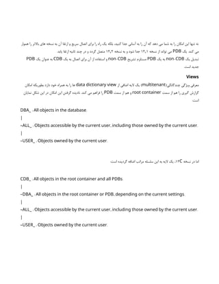 ‫هموار‬ ‫را‬ ‫باالتر‬ ‫های‬ ‫نسخه‬ ‫به‬ ‫آن‬ ‫ارتقا‬ ‫و‬ ‫سریع‬ ‫اتصال‬ ‫برای‬ ‫را‬ ‫راه‬ ‫یک‬ ‫بلکه‬ ،‫کنید‬ ‫جدا‬ ‫آسانی‬ ‫به‬ ‫را‬ ‫آن‬ ‫که‬ ‫دهد‬ ‫می‬ ‫شما‬ ‫به‬ ‫را‬ ‫امکان‬ ‫این‬ ‫تنها‬ ‫نه‬
‫یک‬ .‫کند‬ ‫می‬
PDB
‫نسخه‬ ‫از‬ ‫تواند‬ ‫می‬
۱۲ ۱
٫
‫نسخه‬ ‫به‬ ‫و‬ ‫شود‬ ‫جدا‬
۱۲ ۲
٫
.‫یابد‬ ‫ارتقا‬ ‫ثانیه‬ ‫چند‬ ‫در‬ ‫و‬ ‫گردد‬ ‫متصل‬
‫یک‬ ‫تبدیل‬
-
non CDB
‫یک‬ ‫به‬
PDB
‫تشریح‬ ‫مستلزم‬
-
non CDB
‫یک‬ ‫به‬ ‫اتصال‬ ‫برای‬ ‫آن‬ ‫از‬ ‫استفاده‬ ‫و‬
CDB
‫یک‬ ‫عنوان‬ ‫به‬
PDB
.‫است‬ ‫جدید‬
Views
(‫چندگانگی‬ ‫ویژگی‬ ‫معرفی‬
multitenant
‫از‬ ‫اضافی‬ ‫الیه‬ ‫یک‬ )
data dictionary view
‫امکان‬ ‫بطوریکه‬ ‫دارد‬ ‫خود‬ ‫همراه‬ ‫به‬ ‫را‬ ‫ها‬
‫سمت‬ ‫از‬ ‫هم‬ ‫را‬ ‫گیری‬ ‫گزارش‬
root container
‫سمت‬ ‫از‬ ‫هم‬ ‫و‬
PDB
‫نمایان‬ ‫شکل‬ ‫این‬ ‫در‬ ‫امکان‬ ‫این‬ ‫گرفتن‬ ‫نادیده‬ .‫کند‬ ‫می‬ ‫فراهم‬ ‫را‬
:‫است‬
: .
DBA_ All objects in the database
|
: , .
–ALL_ Objects accessible by the current user including those owned by the current user
|
: .
–USER_ Objects owned by the current user
‫نسخه‬ ‫در‬ ‫اما‬
۱۲C
:‫است‬ ‫گردیده‬ ‫اضافه‬ ‫مراتب‬ ‫سلسله‬ ‫این‬ ‫به‬ ‫الیه‬ ‫یک‬ ،
: .
CDB_ All objects in the root container and all PDBs
|
: , .
–DBA_ All objects in the root container or PDB depending on the current settings
|
: , .
–ALL_ Objects accessible by the current user including those owned by the current user
|
: .
–USER_ Objects owned by the current user
 
