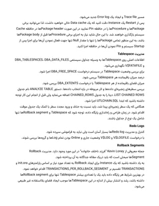 ‫مسیر‬
Trace file
‫یک‬ ‫ایجاد‬ ‫و‬
Error log
.‫‌شود‬
‫ی‬‫م‬ ‫جدید‬
‫از‬ ‫پس‬
Restart
‫یک‬
Instance
‫یک‬ ‫که‬ ‫کنید‬ ‫دقت‬
Data cache
‫برخی‬ ‫‌توانید‬
‫ی‬‫م‬ ‫لذا‬ ،‫داشت‬ ‫خواهید‬ ‫خالی‬
Package
‫و‬ ‫ها‬
Procedure
‫حافظه‬ ‫در‬ ‫را‬ ‫ها‬
Pin
‫صورت‬ ‫این‬ ‫در‬ ‫نمایید‬
Package header
‫حافظه‬ ‫در‬ ‫ها‬
Cache
‫برخی‬ ‫اجرای‬ ‫به‬ ‫نیاز‬ ‫شاید‬ ‫حال‬ ‫این‬ ‫با‬ .‫شد‬ ‫خواهند‬ ‫بارگذاری‬ ‫سیستم‬
Procedure
‫از‬ ‫قبل‬ ‫ها‬
Package body
‫ها‬
‫تمامی‬ ‫منظور‬ ‫این‬ ‫به‬ ،‫باشد‬
Package
‫مقدار‬ ‫با‬ ‫تنها‬ ‫را‬ ‫ها‬
Null
‫از‬ ‫پس‬ ‫اجرا‬ ‫برای‬ ‫‌ها‬
‫ن‬‫آ‬ ‫نمودن‬ ‫فعال‬ ‫جهت‬ ‫تنها‬
Startup
‫و‬ ‫سیستم‬
Pin
.‫کنید‬ ‫اجرا‬ ‫حافظه‬ ‫در‬ ‫‌ها‬
‫ن‬‫آ‬ ‫نمودن‬
‌‫مدیریت‬
Tablespace
‫روی‬ ‫اصلی‬ ‫اطالعات‬
Tablespace
‫سیستمی‬ ‫جداول‬ ‫وسیله‬ ‫به‬ ‫ها‬
DBA_TABLESPACES، DBA_DATA_FILES
‫و‬
V$FATAFILE
.‫‌شود‬
‫ی‬‫م‬ ‫نگهداری‬
‫وضعیت‬ ‫بررسی‬ ‫برای‬
Tablespace
‫درخواست‬ ‫سیستم‬ ‫در‬
DBA_FREE_SPACE
.‫شود‬ ‫اجرا‬
‫هر‬ ‫باقیمانده‬ ‫میزان‬ ‫درصد‬
Tablespace
.‫شود‬ ‫بررسی‬
‫هر‬ ‫از‬ ‫باقیمانده‬ ‫فضای‬ ‫میزان‬
Tablespace
‫درخواست‬ ‫با‬
DBA_EXTENTS
.‫شود‬ ‫بررسی‬
‫دستور‬ .‫‌ها‬
‫ه‬‫داد‬ ‫انتخاب‬ ‫بازه‬ ‫در‬ ‫مربوطه‬ ‫اثر‬ ‫و‬ ‫‌ها‬
‫ه‬‫داد‬ ‫‌ای‬
‫ه‬‫زنجیر‬ ‫سطرهای‬ ‫بررسی‬
ANALYZE TABLE
‫جدول‬ ‫نام‬
LIST CHAINED ROWS
‫جدول‬ ‫به‬ ‫را‬ ‫دیتا‬ ،
CHAINED_ROWS
‫توجه‬ ‫کار‬ ‫این‬ ‫انجام‬ ‫از‬ ‫قبل‬ ‫ولی‬ ‫‌نماید‬
‫ی‬‫م‬ ‫اضافه‬
‫ابتدا‬ ‫که‬ ‫باشید‬ ‫داشته‬
UTLCHAIN.SQL
.‫شود‬ ‫اجرا‬
‫موقت‬ ‫جدول‬ ‫یک‬ ‫کمک‬ ‫با‬ ‫سطر‬ ‫مجدد‬ ‫ورود‬ ‫و‬ ‫حذف‬ ‫به‬ ‫نسبت‬ ‫باید‬ ،‫شد‬ ‫پیدا‬ ‫‌ای‬
‫ه‬‫زنجیر‬ ‫سطر‬ ‫یک‬ ‫که‬ ‫هنگامی‬
‫که‬ ‫شود‬ ‫توجه‬ ،‫داده‬ ‫پایگاه‬ ‫‌اندازی‬
‫ه‬‫را‬ ‫و‬ ‫طراحی‬ ‫زمان‬ ‫در‬ .‫شود‬ ‫اقدام‬
Tablespace
‫و‬
Rollback segment
‫تنها‬ ‫ها‬
.‫باشند‬ ‫جداول‬ ‫از‬ ‫نوع‬ ‫یک‬ ‫شامل‬
Redo‌Logs
‫مدیریت‬ ‫و‬ ‫کنترل‬
Redo log
.‫شود‬ ‫سپرده‬ ‫فراموشی‬ ‫به‬ ‫نباید‬ ‫ولی‬ ‫است‬ ‫آسان‬ ‫بسیار‬ ‫ها‬
‫درخواست‬ ‫با‬
V$LOGFILE
‫و‬
V$LOG
‫و‬ ‫جاری‬ ‫وضعیت‬
Online
‫تمام‬ ‫بودن‬
Log
.‫شوند‬ ‫بررسی‬ ‫‌ها‬
‫ه‬‫گرو‬ ‫و‬ ‫ها‬
Rollback‌Segments
‫از‬ ‫معروفی‬ ‫جمله‬
Kevin Loney
‫مدیریت‬ .‫دارد‬ ‫وجود‬ ‫مورد‬ ‫این‬ ‫در‬ ”‫خانواده‬ ‫ناخلف‬ ‫“فرزند‬
Rollback
Segment
.‫شود‬ ‫پرداخته‬ ‫آن‬ ‫به‬ ‫جداگانه‬ ‫مقاله‬ ‫دریک‬ ‫باید‬ ‫که‬ ‫است‬ ‫مبحثی‬ ‫ها‬
‫یک‬ ‫که‬ ‫باشید‬ ‫داشته‬ ‫یاد‬ ‫به‬
Instance
‫ایجاد‬ ‫برای‬
Rollback
‫پارامترهای‬ ‫اساس‬ ‫بر‬ ‫نیاز‬ ‫مورد‬ ‫تعداد‬ ‫به‬
init.ora
‫و‬
TRANSACTIONS
‫بر‬ ‫تقسیم‬
TRANSACTIONS_PER_ROLLBACK_SEGMENT
.‫نمود‬ ‫خواهد‬ ‫اقدام‬
‫بیشتر‬ ‫تعدادی‬ ‫یا‬ ‫یک‬ ‫باید‬ ‫داده‬ ‫پایگاه‬ ‫هر‬ ‫شرایط‬ ‫بهترین‬ ‫در‬
Tablespace
‫برای‬ ‫تنها‬
Rollback segment
‫ها‬
‫این‬ ‫در‬ ‫اندازه‬ ‫از‬ ‫بیش‬ ‫انتشار‬ ‫و‬ ‫رشد‬ ،‫باشد‬ ‫داشته‬
Tablespace
‫طبیعی‬ ‫غیر‬ ‫بالاستفاده‬ ‫فضای‬ ‫ایجاد‬ ‫موجب‬ ‫ها‬
.‫‌شود‬
‫ی‬‫م‬
 