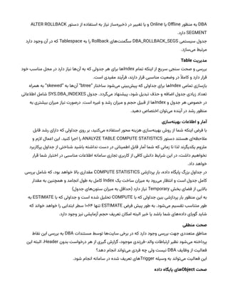 DBA
‫منظور‬ ‫به‬
Offline
‫یا‬
Online
‫دستور‬ ‫از‬ ‫استفاده‬ ‫به‬ ‫نیاز‬ ‫‌ساز‬
‫ه‬‫ذخیر‬ ‫در‬ ‫تغییر‬ ‫یا‬ ‫و‬
ALTER ROLLBACK
SEGMENT
.‫دارد‬
‫سیستمی‬ ‫جدول‬
DBA_ROLLBACK_SEGS
‫‌های‬
‫ت‬‫سگمن‬
Rollback
‫به‬ ‫را‬
Tablespace
‫دارد‬ ‫وجود‬ ‫آن‬ ‫در‬ ‫که‬
.‫‌سازد‬
‫ی‬‫م‬ ‫مرتبط‬
‌‫مدیریت‬
Table
‫تمام‬ ‫اینکه‬ ‫از‬ ‫سریع‬ ‫سنجی‬ ‫صحت‬ ‫و‬ ‫بررسی‬
Index
‫خود‬ ‫مناسب‬ ‫محل‬ ‫در‬ ‫دارد‬ ‫نیاز‬ ‫‌ها‬
‫ن‬‫آ‬ ‫به‬ ‫که‬ ‫جدولی‬ ‫هر‬ ‫برای‬ ‫ها‬
.‫است‬ ‫مفیدی‬ ‫فرآیند‬ ،‫دارند‬ ‫قرار‬ ‫مناسبی‬ ‫وضعیت‬ ‫در‬ ‫ْال‬‫کام‬ ‫و‬ ‫دارد‬ ‫قرار‬
‫تمامی‬ ‫بازسازی‬
Index
“ ‫ساختار‬ ‫‌شود‬
‫ی‬‫م‬ ‫‌بینی‬
‫ش‬‫پی‬ ‫که‬ ‫جداولی‬ ‫برای‬ ‫ها‬
btree
“ ‫به‬ ‫‌ها‬
‫ن‬‫آ‬ ”
skewed
‫همراه‬ ‫به‬ ”
‫جدول‬ .‫‌گردد‬
‫ی‬‫م‬ ‫پیشنهاد‬ ،‫شود‬ ‫تبدیل‬ ‫حذف‬ ‫و‬ ‫اضافه‬ ‫جدول‬ ‫زیادی‬ ‫تعداد‬
SYS.DBA_INDEXES
‫اطالعاتی‬ ‫شامل‬
‫و‬ ‫جدول‬ ‫هر‬ ‫خصوص‬ ‫در‬
Index
‫به‬ ‫بیشتری‬ ‫میزان‬ ‫نیاز‬ ‫درصورت‬ .‫است‬ ‫غیره‬ ‫و‬ ‫رشد‬ ‫میزان‬ ‫و‬ ‫حجم‬ ‫قبیل‬ ‫از‬ ‫ها‬
.‫دهید‬ ‫اختصاص‬ ‫‌توان‬
‫ی‬‫م‬ ‫آینده‬ ‫در‬ ‫رشد‬ ‫منظور‬
‫‌سازی‬
‫ه‬‫آمار‌و‌اطالعات‌بهین‬
‫قابل‬ ‫رشد‬ ‫دارای‬ ‫که‬ ‫جداولی‬ ‫روی‬ ‫بر‬ ،‫‌کنید‬
‫ی‬‫م‬ ‫استفاده‬ ‫محور‬ ‫هزینه‬ ‫‌سازی‬
‫ه‬‫بهین‬ ‫روش‬ ‫از‬ ‫شما‬ ‫اینکه‬ ‫فرض‬ ‫با‬
‫دستور‬ ‫هستند‬ ‫‌ای‬
‫ه‬‫مالحظ‬
ANALYZE TABLE COMPUTE STATISTICS
‫و‬ ‫الزم‬ ‫اعمال‬ ‫این‬ .‫کنید‬ ‫اجرا‬ ‫را‬
‫پرکاربرد‬ ‫جداول‬ ‫از‬ ‫شناختی‬ ‫باشید‬ ‫نداشته‬ ‫دست‬ ‫در‬ ‫اطمینانی‬ ‫قابل‬ ‫آمار‬ ‫شما‬ ‫که‬ ‫زمانی‬ ‫تا‬ ‫لذا‬ ‫یکدیگرند‬ ‫ملزوم‬
‫قرار‬ ‫شما‬ ‫اختیار‬ ‫در‬ ‫مناسبی‬ ‫اطالعات‬ ‫سامانه‬ ‫تجاری‬ ‫کاربری‬ ‫از‬ ‫کافی‬ ‫دانش‬ ‫شرایط‬ ‫این‬ ‫در‬ ،‫داشت‬ ‫نخواهیم‬
.‫داد‬ ‫خواهد‬
‫پردازشی‬ ‫بار‬ ،‫داده‬ ‫پایگاه‬ ‫بزرگ‬ ‫جداول‬ ‫در‬
COMPUTE STATISTICS
‫بررسی‬ ‫شامل‬ ‫که‬ ،‫بود‬ ‫خواهد‬ ‫باال‬ ‫مقداری‬
‫یک‬ ‫ساخت‬ ‫میزان‬ ‫به‬ ‫‌رود‬
‫ی‬‫م‬ ‫انتظار‬ ‫و‬ ‫است‬ ‫جدول‬ ‫کامل‬
Index
‫مقدار‬ ‫به‬ ‫همچنین‬ ‫و‬ ‫انجامد‬ ‫طول‬ ‫به‬ ‫کامل‬
‫بخش‬ ‫فضای‬ ‫از‬ ‫باالیی‬
Temporary
)‫جدول‬ ‫‌های‬
‫ن‬‫ستو‬ ‫میزان‬ ‫به‬ ‫(حداقل‬ ‫دارد‬ ‫نیاز‬
‫با‬ ‫که‬ ‫جداولی‬ ‫بین‬ ‫پردازشی‬ ‫بار‬ ‫منظور‬ ‫این‬ ‫به‬
COMPUTE
‫با‬ ‫که‬ ‫جداولی‬ ‫و‬ ‫است‬ ‫شده‬ ‫تحلیل‬
ESTIMATE
‫به‬
‫فرض‬ ‫پیش‬ ‫طور‬ ‫به‬ .‫‌شود‬
‫ی‬‫م‬ ‫تقسیم‬ ‫متناسب‬ ‫طور‬
ESTIMATE
‫تنها‬
۱۰۶۴
‫که‬ ‫خواند‬ ‫خواهد‬ ‫را‬ ‫ابتدایی‬ ‫سطر‬
.‫دارد‬ ‫وجود‬ ‫نیز‬ ‫آزمایشی‬ ‫حجم‬ ‫تعریف‬ ‫امکان‬ ‫البته‬ ‫خیر‬ ‫یا‬ ‫باشد‬ ‫شما‬ ‫‌های‬
‫ه‬‫داد‬ ‫گویای‬ ‫شاید‬
‫صحت‌منطقی‬
‫مستندات‬ ‫توسط‬ ‫‌ها‬
‫ت‬‫سای‬ ‫برخی‬ ‫در‬ ‫که‬ ‫دارد‬ ‫وجود‬ ‫بررسی‬ ‫جهت‬ ‫متعددی‬ ‫مناطق‬
DBA
‫نقاط‬ ‫این‬ ‫بررسی‬ ‫به‬
‫بدون‬ ‫درخواست‬ ‫هر‬ ‫از‬ ‫گیری‬ ‫گزارش‬ ،‫موجود‬ ‫فرزندی‬-‫والد‬ ‫ارتباطات‬ ‫نظیر‬ ‫‌شود‬
‫ی‬‫م‬ ‫پرداخته‬
Header
‫این‬ ‫البته‬ ،
‫وظایف‬ ‫از‬ ‫فعالیت‬
DBA
‫دهد؟‬ ‫انجام‬ ‫‌تواند‬
‫ی‬‫م‬ ‫فردی‬ ‫چه‬ ‫ولی‬ ‫نیست‬
‫وسیله‬ ‫به‬ ‫‌تواند‬
‫ی‬‫م‬ ‫فعالیت‬ ‫این‬
Trigger
.‫شود‬ ‫انجام‬ ‫سامانه‬ ‫در‬ ‫شده‬ ‫تعریف‬ ‫های‬
‌‫صحت‬
Object
‫های‌پایگاه‌داده‬
 