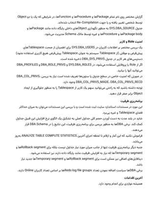 ‫تمام‬ ‫نام‬ ‫روی‬ ‫مختصر‬ ‫گزارش‬
Package
‫و‬ ‫ها‬
Procedure
‫و‬ ‫ها‬
Function
‫دو‬ ‫یا‬ ‫یک‬ ‫که‬ ‫شرایطی‬ ‫در‬ ،‫ها‬
Object
‫جهت‬ ‫یا‬ ‫و‬ ‫یافته‬ ‫تغییر‬ ‫شخصی‬ ‫توسط‬
Re-Compilation
.‫‌اند‬
‫ه‬‫شد‬ ‫انتخاب‬
‫جدول‬
SYS.DBA_SOURCE
‫نگهداری‬ ‫منظور‬ ‫به‬
Object
‫مانند‬ ‫داده‬ ‫پایگاه‬ ‫داخلی‬ ‫های‬
Package
‫و‬ ‫ها‬
Package body
‫و‬ ‫ها‬
Procedure
‫مالک‬ ‫توسط‬ ‫غیره‬ ‫و‬ ‫ها‬
Schema
.‫‌شود‬
‫ی‬‫م‬ ‫مدیریت‬
‌‫امنیت‬
Role
‫‌و‌کاربر‬
‫در‬ ‫کاربران‬ ‫اطالعات‬ ‫بر‬ ‫مختصر‬ ‫بررسی‬ ‫یک‬
SYS.DBA_USERS
‫صحت‬ ‫از‬ ‫اطمینان‬ ‫برای‬
Tablespace
‫های‬
‫(از‬ ‫موقتی‬ ‫و‬ ‫‌فرض‬
‫ش‬‫پی‬
Tablespace
‫عنوان‬ ‫به‬ ‫سیستم‬
Tablespace
)‫نشود‬ ‫استفاده‬ ‫کاربری‬ ‫هیچ‬ ‫‌فرض‬
‫ش‬‫پی‬
‫جدول‬ ‫در‬ ‫کاربر‬ ‫هر‬ ‫‌های‬
‫ی‬‫دسترس‬
DBA_SYS_PRIVS
.‫است‬ ‫شده‬ ‫ذخیره‬
‫از‬ ‫اگر‬
Role
‫در‬ ،‫‌شود‬
‫ی‬‫م‬ ‫استفاده‬ ‫پروفایلی‬ ‫یا‬
SYS.DBA_ROLES
‫و‬
DBA_ROLE_PRIVS
‫و‬
DBA_PROFILES
.‫بیابید‬ ‫را‬ ‫آنها‬ ‫‌توانید‬
‫ی‬‫م‬
‫بررسی‬ ‫به‬ ‫نیاز‬ ‫است‬ ‫شده‬ ‫تعریف‬ ‫‌ها‬
‫ن‬‫ستو‬ ‫یا‬ ‫جدول‬ ‫سطح‬ ‫در‬ ‫خاصی‬ ‫امنیت‬ ‫که‬ ‫صورتی‬ ‫در‬
DBA_COL_PRIVS،
DBA_COL_PRIVS_MADE، DBA_COL_PRIVS_RECD
.‫دارد‬ ‫وجود‬
‫از‬ ‫کاربر‬ ‫یک‬ ‫سهم‬ ‫‌توانید‬
‫ی‬‫م‬ ‫راحتی‬ ‫به‬ ‫که‬ ‫باشید‬ ‫داشته‬ ‫توجه‬
Tablespace
‫ایجاد‬ ‫از‬ ‫جلوگیری‬ ‫منظور‬ ‫به‬ ‫را‬
Object
.‫دهید‬ ‫قرار‬ ‫صفر‬ ‫برابر‬
‫‌ریزی‌ظرفیت‬
‫ه‬‫برنام‬
‫حداکثر‬ ‫میزان‬ ‫به‬ ‫‌توان‬
‫ی‬‫م‬ ‫مستندات‬ ‫این‬ ‫بررسی‬ ‫با‬ ‫و‬ ‫است‬ ‫شده‬ ‫ثبت‬ ‫سایت‬ ‫استاندارد‬ ‫مستندات‬ ‫در‬ ‫مورد‬ ‫این‬
‫فضای‬
Tablespace
.‫‌برد‬
‫ی‬‫پ‬ ‫غیره‬ ‫و‬
‫جداول‬ ‫قبیل‬ ‫این‬ ‫افزایش‬ ‫نرخ‬ ‫الگوی‬ ‫یک‬ ‫تشکیل‬ ‫به‬ ‫اصلی‬ ‫جداول‬ ‫کلی‬ ‫حجم‬ ‫آوردن‬ ‫دست‬ ‫به‬ ‫مدت‬ ‫بلند‬ ‫در‬ ‫شاید‬
‫برخی‬ .‫کند‬ ‫کمک‬
DBA
‫در‬ ‫را‬ ‫نتایج‬ ‫این‬ ،‫ظرفیت‬ ‫‌ریزی‬
‫ه‬‫برنام‬ ‫برای‬ ‫بررسی‬ ‫منظور‬ ‫به‬ ‫ها‬
DBA Schema
‫قرار‬
.‫‌دهند‬
‫ی‬‫م‬
‫آخرین‬ ‫اجرای‬ ‫لحظه‬ ‫تا‬ ‫ارقام‬ ‫و‬ ‫آمار‬ ‫این‬ ‫که‬ ‫نکنید‬ ‫فراموش‬
ANALYZE TABLE COMPUTE STATISTICS
‫‌روز‬
‫ه‬‫ب‬
.‫‌باشد‬
‫ی‬‫م‬
‫برای‬ ‫بلکه‬ ‫نیست‬ ‫جداول‬ ‫نیاز‬ ‫مورد‬ ‫میزان‬ ‫جانب‬ ‫از‬ ‫تنها‬ ‫ظرفیت‬ ‫‌ریزی‬
‫ه‬‫برنام‬ ‫دیگر‬ ‫جنبه‬
Rollback segment
‫و‬ ‫ها‬
Temporary segment
.‫‌شود‬
‫ی‬‫م‬ ‫استفاده‬ ‫نیز‬ ‫دارند‬ ‫داده‬ ‫پایگاه‬ ‫مانند‬ ‫ظرفیت‬ ‫افزایش‬ ‫به‬ ‫نیاز‬ ‫که‬ ‫ها‬
‫برای‬ ‫است‬ ‫ممکن‬ ‫نیز‬ ‫اضافی‬ ‫‌های‬
‫ل‬‫دیتافای‬
Rollback segment
‫و‬ ‫ها‬
Temporary segment
‫نیاز‬ ‫جدید‬ ‫ها‬
.‫باشد‬
‫برخی‬
DBA
‫تعداد‬ ‫نمودن‬ ‫اضافه‬ ‫سیاست‬ ‫ها‬
Redo log file groups
‫کاربران‬ ‫تعداد‬ ‫اساس‬ ‫بر‬ ‫ها‬
Online
.‫دارند‬
‫آخرین‌اقدامات‬
.‫دارد‬ ‫وجود‬ ‫انجام‬ ‫برای‬ ‫مواردی‬ ‫همیشه‬
 