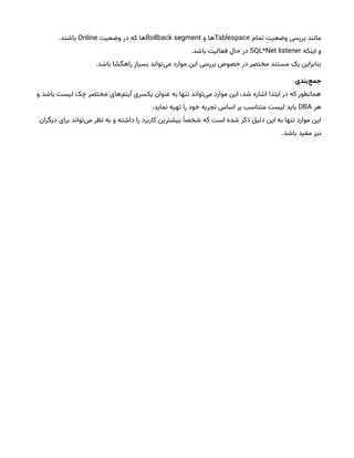 ‫تمام‬ ‫وضعیت‬ ‫بررسی‬ ‫مانند‬
Tablespace
‫و‬ ‫ها‬
Rollback segment
‫وضعیت‬ ‫در‬ ‫که‬ ‫ها‬
Online
.‫باشند‬
‫اینکه‬ ‫و‬
SQL*Net listener
.‫باشد‬ ‫فعالیت‬ ‫حال‬ ‫در‬
.‫باشد‬ ‫راهگشا‬ ‫بسیار‬ ‫‌تواند‬
‫ی‬‫م‬ ‫موارد‬ ‫این‬ ‫بررسی‬ ‫خصوص‬ ‫در‬ ‫مختصر‬ ‫مستند‬ ‫یک‬ ‫بنابراین‬
‫‌بندی‬
‫ع‬‫جم‬
‫و‬ ‫باشد‬ ‫لیست‬ ‫چک‬ ‫مختصر‬ ‫‌های‬
‫م‬‫آیت‬ ‫یکسری‬ ‫عنوان‬ ‫به‬ ‫تنها‬ ‫‌تواند‬
‫ی‬‫م‬ ‫موارد‬ ‫این‬ ،‫شد‬ ‫اشاره‬ ‫ابتدا‬ ‫در‬ ‫که‬ ‫همانطور‬
‫هر‬
DBA
.‫نماید‬ ‫تهیه‬ ‫را‬ ‫خود‬ ‫تجربه‬ ‫اساس‬ ‫بر‬ ‫متناسب‬ ‫لیست‬ ‫باید‬
‫دیگران‬ ‫برای‬ ‫‌تواند‬
‫ی‬‫م‬ ‫نظر‬ ‫به‬ ‫و‬ ‫داشته‬ ‫را‬ ‫کاربرد‬ ‫بیشترین‬ ‫ْا‬‫شخص‬ ‫که‬ ‫است‬ ‫شده‬ ‫ذکر‬ ‫دلیل‬ ‫این‬ ‫به‬ ‫تنها‬ ‫موارد‬ ‫این‬
.‫باشد‬ ‫مفید‬ ‫نیز‬
 
