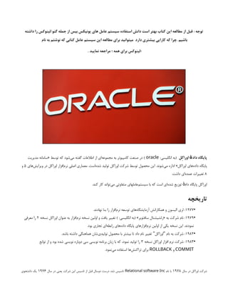 ‫داشته‬ ‫را‬ ‫لینوکس‬/‫گنو‬ ‫جمله‬ ‫از‬ ‫بیس‬ ‫یونیکس‬ ‫های‬ ‫عامل‬ ‫سیستم‬ ‫استفاده‬ ‫دانش‬ ‫است‬ ‫بهتر‬ ‫کتاب‬ ‫این‬ ‫مطالعه‬ ‫از‬ ‫قبل‬ : ‫توجه‬
 ‍‍‫م‬‫نا‬ ‫به‬ ‫نوشتم‬ ‫که‬ ‫کتابی‬ ‫عامل‬ ‫سیستم‬ ‫این‬ ‫مطالعه‬ ‫برای‬ ‫میتوانید‬ ‫دارد‬ ‫بیشتری‬ ‫کارایی‬ ‫که‬ ‫چرا‬. ‫باشیم‬
. ‫نمایید‬ ‫مراجعه‬ ‫؛‬ ‫همه‬ ‫برای‬ ‫؛لینوکس‬
‫اوراِکل‬ ‫داد‬ ‫پایگاه‬
‫ٔه‬
:‫انگلیسی‬ ‫(به‬
oracle
‫مدیریت‬ ‫«سامانه‬ ‫توسط‬ ‫که‬ ‫‌شود‬
‫ی‬‫م‬ ‫گفته‬ ‫اطالعات‬ ‫از‬ ‫‌ای‬
‫ه‬‫مجموع‬ ‫به‬ ‫کامپیوتر‬ ‫صنعت‬ ‫در‬ )
‫‌های‬
‫ش‬‫ویرای‬ ‫در‬ ‫اوراکل‬ ‫‌افزار‬
‫م‬‫نر‬ ‫اصلی‬ ‫معماری‬ .‫‌است‬
‫ه‬‫شد‬ ‫تولید‬ ‫اوراکل‬ ‫شرکت‬ ‫توسط‬ ‫محصول‬ ‫این‬ .‫‌شوند‬
‫ی‬‫م‬ ‫اداره‬ »‫اوراکل‬ ‫‌های‬
‫ه‬‫داد‬ ‫پایگاه‬
۵
‫و‬
۸
.‫داشت‬ ‫‌ای‬
‫ه‬‫عمد‬ ‫تغییرات‬
.‫کند‬ ‫کار‬ ‫‌تواند‬
‫ی‬‫م‬ ‫متفاوتی‬ ‫‌عاملهای‬
‫م‬‫سیست‬ ‫با‬ ‫که‬ ‫است‬ ‫‌ای‬
‫ه‬‫شد‬ ‫توزیع‬ ‫داد‬ ‫پایگاه‬ ‫اوراکل‬
‫ٔه‬
‫تاریخچه‬
•
۱۹۷۷
.‫نهادند‬ ‫بنا‬ ‫را‬ ‫‌افزار‬
‫م‬‫نر‬ ‫توسعه‬ ‫‌های‬
‫ه‬‫آزمایشگا‬ ‫همکارانش‬ ‫و‬ ‫الیسون‬ ‫لری‬ :
•
۱۹۷۹
‫نسخه‬ ‫اوراکل‬ ‫عنوان‬ ‫به‬ ‫‌افزار‬
‫م‬‫نر‬ ‫نسخه‬ ‫اولین‬ ‫و‬ ‫یافت‬ ‫تغییر‬ ) :‫انگلیسی‬ ‫(به‬ »‫سافتویر‬ ‫«رلشیشنال‬ ‫به‬ ‫شرکت‬ ‫نام‬ :
۲
‫معرفی‬ ‫را‬
.‫بود‬ ‫تجاری‬ ‫‌ای‬
‫ه‬‫رابط‬ ‫‌های‬
‫ه‬‫داد‬ ‫پایگاه‬ ‫‌افزارهای‬
‫م‬‫نر‬ ‫اولین‬ ‫از‬ ‫یکی‬ ‫نسخه‬ ‫این‬ .‫نمودند‬
•
۱۹۸۲
.‫باشد‬ ‫داشته‬ ‫هماهنگی‬ ‫‌شان‬
‫ی‬‫تولید‬ ‫محصول‬ ‫با‬ ‫بیشتر‬ ‫تا‬ ‫داد‬ ‫نام‬ ‫تغییر‬ ‫اوراکل‬ ‫نام‬ ‫به‬ ‫شرکت‬ :
" "
•
۱۹۸۳
‫نسخه‬ ‫اوراکل‬ ‫افزار‬ ‫نرم‬ ‫شرکت‬ :
۳
‫توابع‬ ‫از‬ ‫و‬ ‫بود‬ ‫شده‬ ‫نویسی‬ ‫دوباره‬ ‫سی‬ ‫نویسی‬ ‫برنامه‬ ‫زبان‬ ‫با‬ ‫که‬ ،‫نمود‬ ‫تولید‬ ‫را‬
COMMIT
‫و‬
ROLLBACK
.‫‌نمود‬
‫ی‬‫م‬ ‫استفاده‬ ‫‌ها‬
‫ش‬‫تراکن‬ ‫برای‬
‫سال‬ ‫در‬ ‫اوراكل‬ ‫شركت‬
1978
‫نام‬ ‫با‬
Relational software Inc
‫سال‬ ‫در‬ ‫يعني‬ ‫شركت‬ ‫اين‬ ‫تاسيس‬ ‫از‬ ‫قبل‬ ‫دوسال‬ ‫درست‬ ،‫شد‬ ‫تاسيس‬
1976
‫دانشجوي‬ ‫يك‬
 