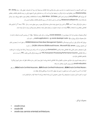 ‫دل‬n
n‫م‬ ‫يافت‬ ‫جهاني‬ ‫وليت‬n
n‫مقب‬ ‫كه‬ ‫ود‬n
n‫ب‬ ‫كرده‬ ‫نهاد‬n
n‫پيش‬ ‫اطالعات‬ ‫ك‬n
n‫بان‬ ‫طراحي‬ ‫راي‬n
n‫ب‬ ‫دلي‬n
n‫م‬ ‫چن‬ ‫ام‬n
n‫ن‬ ‫به‬ ‫ماساچوست‬ ‫انستيتو‬ ‫در‬ ‫كامپيوتر‬ ‫دكتري‬ ‫دوره‬
(
ER Entity
)
Relationsship
(
‫‌اي‬
‫ه‬‫رابط‬ ‫مدل‬
)
‫‌اي‬
‫ه‬‫رابط‬ ‫اطالعات‬ ‫‌هاي‬
‫ك‬‫بان‬ ‫زمينه‬ ‫در‬ ‫شركتي‬ ‫هيچ‬ ‫كه‬ ‫زماني‬ ‫قبل‬ ‫دهه‬ ‫سه‬ ‫در‬ ‫كه‬ ‫است‬ ‫آورده‬ ‫خو‬ ‫تاريخچه‬ ‫در‬ ‫اوراكل‬ ‫شركت‬ ،‫بود‬
‫آقاي‬ ‫‌كرد‬
‫ي‬‫نم‬ ‫كار‬
Larry Ellison
‫آقايان‬ ‫ايشان‬ ‫دوستان‬ ‫و‬
,
Bob Miner Ed Oates
‫‌آور‬
‫د‬‫سو‬ ‫بسيار‬ ‫‌تواند‬
‫ي‬‫م‬ ‫بالقوه‬ ‫بصورت‬ ‫‌اي‬
‫ه‬‫رابط‬ ‫‌اطالعات‬
‫ك‬‫بان‬ ‫كه‬ ‫دريافتند‬
‫شركت‬ ‫فلذا‬ ‫باشد‬
Relational software Inc
‫شد‬ ‫تاسيس‬ ‫‌اي‬
‫ه‬‫رابط‬ ‫اطالعات‬ ‫‌هاي‬
‫ك‬‫بان‬ ‫روي‬ ‫بر‬ ‫كار‬ ‫هدف‬ ‫با‬ ‫و‬ ‫نفر‬ ‫سه‬ ‫اين‬ ‫توسط‬
.
‫نسخه‬ ‫اوراكل‬ ‫سال‬ ‫همان‬ ‫در‬
1
‫تحت‬
RSX
‫سال‬ ‫در‬ ،‫نشد‬ ‫معرفي‬ ‫رسمي‬ ‫بصورت‬ ‫اوراكل‬ ‫نسخه‬ ‫شداين‬ ‫نوشته‬ ‫اسمبلي‬ ‫زبان‬ ‫اساس‬ ‫بر‬
1980
‫نسخه‬
2
‫بانك‬ ‫اولين‬ ‫كه‬ ‫آن‬
‫از‬ ‫استفاده‬ ‫با‬ ‫بود‬ ‫‌اي‬
‫ه‬‫رابط‬ ‫اطالعاتي‬
SQL
‫شدند‬ ‫عرضه‬ ‫بازار‬ ‫به‬ ‫بسرعت‬ ‫اوراكل‬ ‫بعدي‬ ‫‌هاي‬
‫ه‬‫نسخ‬ ‫متعدد‬ ‫‌هاي‬
‫ت‬‫درخواس‬ ‫و‬ ‫مقبوليت‬ ‫به‬ ‫توجه‬ ‫با‬ ،‫شد‬ ‫نوشته‬
.
‫آن‬ ‫‌ترين‬
‫ف‬‫معرو‬ ‫از‬ ‫كه‬ ‫دارد‬ ‫متعددي‬ ‫محصوالت‬ ‫اوراكل‬
oracle database
‫نسخه‬ ‫حاضر‬ ‫حال‬ ‫در‬ ‫‌باشد‬
‫ي‬‫م‬
10g
‫و‬
11g
‫از‬ ،‫دارند‬ ‫را‬ ‫استفاده‬ ‫و‬ ‫كاربرد‬ ‫بيشترين‬ ‫آن‬
‫به‬ ‫‌توان‬
‫ي‬‫م‬ ‫اوراكل‬ ‫محصوالت‬ ‫ديگر‬
9 ,10
oracle application i g، 10
oracle developer suite g
‫و‬
...
‫كرد‬ ‫اشاره‬
.
‫فروشندگان‬ ‫بزرگترين‬ ‫از‬ ‫يكي‬ ‫اوراكل‬ ‫گفت‬ ‫‌توان‬
‫ي‬‫م‬
( )
RDBMS Relational Data Base Management System
‫رقباي‬ ‫مهمترين‬ ‫از‬ ،‫است‬ ‫جهان‬ ‫در‬
‫از‬ ‫‌توان‬
‫ي‬‫م‬ ‫محصول‬ ‫اين‬
, /2, , ,
CA DB Informix DB Microsoft Access Microsoft SQL server
,
…
‫برد‬ ‫نام‬
.
‫تراكنش‬ ‫تعداد‬ ‫اطالعاتي‬ ‫بانك‬ ‫كارايي‬ ‫سنجش‬ ‫‌هاي‬
‫ر‬‫معيا‬ ‫از‬ ‫يكي‬
(
transaction
)
‫‌گردد‬
‫ي‬‫م‬ ‫اجرا‬ ‫بانك‬ ‫آن‬ ‫توسط‬ ‫زمان‬ ‫واحد‬ ‫در‬ ‫كه‬ ‫است‬ ‫همزماني‬ ‫هاي‬
.
‫قابليت‬ ‫اين‬ ‫به‬
‫اطالعاتي‬ ‫بانك‬ ‫در‬
( )
TPC Transaction Processing Performance Council
‫قابليت‬ ‫باالترين‬ ‫اوراكل‬ ،‫‌شود‬
‫ي‬‫م‬ ‫گفته‬
TPC
‫ساير‬ ‫به‬ ‫نسبت‬ ‫را‬
‫دارد‬ ‫ديگر‬ ‫اطالعاتي‬ ‫‌هاي‬
‫ك‬‫بان‬
.
‫آمد‬ ‫فائق‬ ‫مشكالت‬ ‫حل‬ ‫بر‬ ‫قبل‬ ‫از‬ ‫بهتر‬ ‫بتوان‬ ‫تا‬ ‫‌باشد‬
‫ي‬‫م‬ ‫‌ها‬
‫ه‬‫داد‬ ‫اطالعاتي‬ ‫بانك‬ ‫نگهداري‬ ‫و‬ ‫معماري‬ ،‫طراحي‬ ‫به‬ ‫نياز‬ ‫امروزي‬ ‫پيچيده‬ ‫دنياي‬ ‫در‬
.
‫اوراكل‬ ‫آموزش‬ ‫بخش‬
(
oracle education
)
‫مرحله‬ ‫سه‬ ‫‌اي‬
‫ه‬‫حرف‬ ‫كاربران‬ ‫پرورش‬ ‫براي‬
:
OCA( ) ,
Oracle Certified Associate OCP( ) ,
Oracle Certified Professional OCM( )
Oracle Certified Master
‫نظر‬ ‫در‬ ‫را‬
‫شد‬ ‫خواهد‬ ‫اوراكل‬ ‫‌المللي‬
‫ن‬‫بي‬ ‫مدرك‬ ‫اخذ‬ ‫به‬ ‫موفق‬ ‫فرد‬ ‫آزمون‬ ‫در‬ ‫قبولي‬ ‫نمره‬ ‫كسب‬ ‫و‬ ‫آموزش‬ ‫از‬ ‫پس‬ ‫كه‬ ‫است‬ ‫گرفته‬
.
،‫است‬ ‫افزايش‬ ‫حال‬ ‫در‬ ‫آنها‬ ‫تعداد‬ ‫كه‬ ‫‌كنند‬
‫ي‬‫م‬ ‫استفاده‬ ‫برنامه‬ ‫اين‬ ‫از‬ ‫خصوصي‬ ‫و‬ ‫دولتي‬ ‫بزرگ‬ ‫‌هاي‬
‫ن‬‫سازما‬ ‫از‬ ‫بسياري‬ ‫ايران‬ ‫ما‬ ‫كشور‬ ‫در‬ ‫امروزه‬
.
: ‫اوراکل‬ ‫محصوالت‬
• oracle Linux
• oracle DB
• ( )
oracle soa service oriented architecture
 