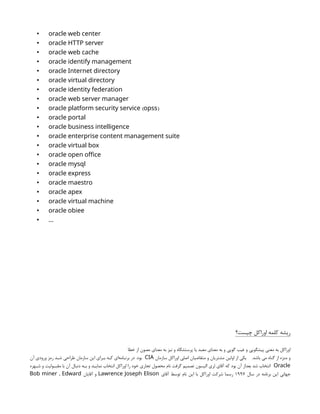 • oracle web center
• oracle HTTP server
• oracle web cache
• oracle identify management
• oracle Internet directory
• oracle virtual directory
• oracle identity federation
• oracle web server manager
• ( )
oracle platform security service opss
• oracle portal
• oracle business intelligence
• oracle enterprise content management suite
• oracle virtual box
• oracle open office
• oracle mysql
• oracle express
• oracle maestro
• oracle apex
• oracle virtual machine
• oracle obiee
• …
‫چیست؟‬ ‫اوراکل‬ ‫کلمه‬ ‫ریشه‬
‫خطا‬ ‫از‬ ‫مصون‬ ‫معناي‬ ‫به‬ ‫نیز‬ ‫و‬ ‫پرستشگاه‬ ‫یا‬ ‫معبد‬ ‫معناي‬ ‫به‬ ‫و‬ ‫گویی‬ ‫غیب‬ ‫و‬ ‫پیشگویی‬ ‫معنی‬ ‫به‬ ‫اوراکل‬
.‫باشد‬ ‫می‬ ‫گناه‬ ‫از‬ ‫منزه‬ ‫و‬
‫سازمان‬ ‫اوراكل‬ ‫اصلي‬ ‫متقاضيان‬ ‫و‬ ‫مشتريان‬ ‫اولين‬ ‫از‬ ‫يكي‬
CIA
‫بود‬
.
‫آن‬ ‫ورودي‬ ‫رمز‬ ‫د‬n
n‫ش‬ ‫طراحي‬ ‫سازمان‬ ‫اين‬ ‫راي‬n
n‫ب‬ ‫كه‬ ‫‌اي‬
‫ه‬‫ام‬n
n‫برن‬ ‫در‬
Oracle
‫هره‬n
n‫ش‬ ‫و‬ ‫وليت‬n
n‫مقب‬ ‫با‬ ‫آن‬ ‫دنبال‬ ‫ه‬n
n‫ب‬ ‫و‬ ‫نمايد‬ ‫انتخاب‬ ‫اوراكل‬ ‫را‬ ‫خود‬ ‫تجاري‬ ‫محصول‬ ‫نام‬ ‫گرفت‬ ‫تصميم‬ ‫اليسون‬ ‫لري‬ ‫آقاي‬ ‫كه‬ ‫بود‬ ‫آن‬ ‫بعداز‬ ‫شد‬ ‫انتخاب‬
‫سال‬ ‫در‬ ‫برنامه‬ ‫اين‬ ‫جهاني‬
1997
‫آقاي‬ ‫توسط‬ ‫نام‬ ‫اين‬ ‫با‬ ‫اوراكل‬ ‫شركت‬ ‫رسما‬
Lawrence Joseph Elison
‫آقايان‬ ‫و‬
,
Bob miner Edward
 