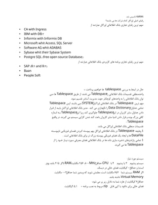 oates
‫شد‬ ‫تاسيس‬
.
‫باشند؟‬ ‫می‬ ‫ها‬ ‫شرکت‬ ‫کدام‬ ‫اوراکل‬ ‫اصلی‬ ‫رقباي‬
‫از‬ ‫عبارتند‬ ‫اوراکل‬ ‫اطالعاتی‬ ‫بانک‬ ‫تجاري‬ ‫رقباي‬ ‫ترین‬ ‫مهم‬:
• CA with Ingress
• /2
IBM with DB
• Informix with Informix DB
• ,
Microsoft whit Access SQL Server
• Software AG whit ADABAS
• Sybase whit their Sybase System
• ( )
Postgre SQL free open source Database
‫از‬ ‫عبارتند‬ ‫اطالعاتی‬ ‫بانک‬ ‫کاربردي‬ ‫هاي‬ ‫برنامه‬ ‫تجاري‬ ‫رقباي‬ ‫ترین‬ ‫مهم‬:
• ( /2 /3)
SAP R and R
• Baan
• People Soft
‫بررسی‬ ‫به‬ ‫اینجا‬ ‫در‬ ‫حال‬
tablespace
::: ‫پرداخت‬ ‫خواهیم‬ ‫ها‬
‫را‬ ‫اطالعاتی‬ ‫بانک‬ ‫تقسیمات‬ ‫واحدمنطقی‬
Tablespace
‫طریق‬ ‫از‬ .‫نامند‬ ‫می‬
Tablespace
‫مـی‬ ‫ها‬
.‫نمود‬ ‫تقسیم‬ ‫آسانتر‬ ‫مدیریت‬ ‫جهت‬ ‫کوچکتر‬ ‫واحدهاي‬ ‫به‬ ‫را‬ ‫اطالعاتی‬ ‫بانک‬ ‫توان‬
‫ترین‬ ‫مهم‬
Tablespace
‫اوراکـل‬ ‫اطالعاتی‬ ‫بانک‬ ‫در‬
SYSTEM
‫ایـن‬ .‫باشـد‬ ‫مـی‬
Tablespace
‫جداول‬ ‫تمامی‬
Data Dictionary
‫قـرار‬ ‫از‬ ‫بایـد‬ ‫اوراکـل‬ ‫اطالعاتی‬ ‫بانک‬ ‫مدیر‬ . ‫کند‬ ‫می‬ ‫نگهداري‬ ‫را‬
‫این‬ ‫در‬ ‫کاربران‬ ‫سایر‬ ‫جداول‬ ‫دادن‬
Tablespace
‫این‬ ‫زیرا‬ ‫کند‬ ‫جلوگیري‬
Tablespace
‫انـدازه‬ ‫بـه‬
‫واقـع‬ ‫در‬ .‫گـردد‬ ‫می‬ ‫سیستم‬ ‫کارایی‬ ‫شدن‬ ‫کند‬ ‫باعث‬ ‫کاربران‬ ‫سایر‬ ‫اشیا‬ ‫دادن‬ ‫قرار‬ ‫و‬ ‫بوده‬ ‫بزرگ‬ ‫کافی‬
: Tablespace
.‫باشد‬ ‫می‬ ‫اوراکل‬ ‫اطالعاتی‬ ‫بانک‬ ‫منطقی‬ ‫تقسیمات‬

‫وظیفه‬
Tablespace
‫ناپیوسـته‬ ‫فیزیکـی‬ ‫فضـاي‬ ‫کـردن‬ ‫پیوسته‬ ‫بهم‬ ‫اوراکل‬ ‫اطالعاتی‬ ‫بانک‬ ‫در‬
DataFile
. ‫است‬ ‫اطالعاتی‬ ‫بانک‬ ‫براي‬ ‫تر‬ ‫بزرگ‬ ‫پیوسته‬ ‫فیزیکی‬ ‫فضاي‬ ‫یک‬ ‫ایجاد‬ ‫و‬ ‫ها‬

‫از‬ ‫را‬ ‫خـود‬ ‫نیـاز‬ ‫مـورد‬ ‫مصرفی‬ ‫فضاي‬ ‫اطالعاتی‬ ‫بانک‬ ‫در‬ ‫ها‬ ‫داده‬ ‫سازي‬ ‫ذخیره‬ ‫پارامترهاي‬ ‫تمامی‬
Tablespace
.‫گیرند‬ ‫می‬ ‫ها‬
:‫نیاز‬ ‫مورد‬ ‫سیستم‬
‫پنتیوم‬ ‫سیستم‬
3
‫پنتیوم‬ ‫یا‬
4
‫با‬
CPU
‫حداقل‬
256 ،800MHz
‫مگابایت‬
) RAM
‫اگر‬
215
‫بهتر‬ ‫باشد‬
‫حداقل‬ ‫و‬ (‫است‬
01
.‫دیسک‬ ‫در‬ ‫خالی‬ ‫فضاي‬ ‫گیگابایت‬
‫اگر‬
RAM
‫شما‬ ‫سیستم‬
652
‫حداقل‬ ‫شما‬ ‫ویندوز‬ ‫که‬ ‫شوید‬ ‫مطمئن‬ ،‫است‬ ‫مگابایت‬
004
‫مگابایت‬
Virtual Memory
.‫باشد‬ ‫داشته‬
‫حداقل‬
6
:‫شود‬ ‫می‬ ‫پر‬ ‫زیر‬ ‫دالیل‬ ‫به‬ ‫شما‬ ‫هارد‬ ‫از‬ ‫گیگابایت‬
‫فایل‬ ‫کپی‬ ‫یا‬ ‫دانلود‬ ‫براي‬ ‫خالی‬ ‫فضاي‬
zip
= ‫برنامه‬ ‫نصب‬ ‫به‬ ‫مربوط‬
5,1
.‫گیگابایت‬
 