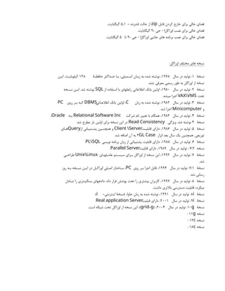 ‫فایل‬ ‫کردن‬ ‫خارج‬ ‫براي‬ ‫خالی‬ ‫فضاي‬
zip
= ‫فشرده‬ ‫حالت‬ ‫از‬
5,1
.‫گیگابایت‬
‫اوراکل‬ ‫نصب‬ ‫براي‬ ‫خالی‬ ‫فضاي‬
01
= ‫جی‬
2
.‫گیگابایت‬
‫اوراکل‬ ‫جانبی‬ ‫هاي‬ ‫برنامه‬ ‫نصب‬ ‫براي‬ ‫خالی‬ ‫فضاي‬
01
= ‫جی‬
2
‫تا‬
5
.‫گیگابایت‬
:‫اوراکل‬ ‫مختلف‬ ‫هاي‬ ‫نسخه‬
‫نسخۀ‬
1
‫سال‬ ‫در‬ ‫تولید‬ :
1978
‫حافظـۀ‬ ‫حـداکثر‬ ‫بـا‬ ،‫اسـمبلی‬ ‫زبـان‬ ‫به‬ ‫شده‬ ‫نوشته‬ ،
128
‫ایـن‬ .‫کیلوبایـت‬
.‫نشد‬ ‫معرفی‬ ‫رسمی‬ ‫طور‬ ‫به‬ ‫اوراکل‬ ‫از‬ ‫نسخه‬
‫نسخۀ‬
2
‫سال‬ ‫در‬ ‫تولید‬ :
1980
‫از‬ ‫استفاده‬ ‫با‬ ‫رابطهاي‬ ‫اطالعاتی‬ ‫بانک‬ ‫اولین‬ ،
SQL
‫نسـخه‬ ‫ایـن‬ .‫شد‬ ‫نوشته‬
‫تحت‬
VAXVMS
.‫میشد‬ ‫اجرا‬
‫نسخۀ‬
3
‫سال‬ ‫در‬ ‫تولید‬ :
1982
‫زبان‬ ‫به‬ ‫شده‬ ‫نوشته‬ ،
،C
‫اطالعـاتی‬ ‫بانک‬ ‫اولین‬
DBMS
‫روي‬ ‫بـر‬ ‫کـه‬
PC
‫و‬
Minicomputer
.‫شد‬ ‫اجرا‬
‫نسخۀ‬
4
‫سال‬ ‫در‬ ‫تولید‬ :
1983
‫شرکت‬ ‫نام‬ ‫تغییر‬ ‫با‬ ‫همگام‬ ،
Relational Software Inc
‫بـه‬
،Oracle
‫نسخۀ‬
4
‫ویژگی‬ .‫شد‬ ‫نوشته‬
Read Consistency
.‫شد‬ ‫مطرح‬ ‫بار‬ ‫اولین‬ ‫براي‬ ‫نسخه‬ ‫این‬ ‫در‬
‫نسخۀ‬
5
‫سال‬ ‫در‬ ‫تولید‬ :
1986
‫قابلیـت‬ ‫داراي‬ ،
Client Server
‫از‬ ‫پشـتیبانی‬ ‫همچنـین‬ ‫و‬
Query
‫هـاي‬
‫ابزار‬ ‫بعد‬ ‫سال‬ ‫یک‬ ‫همچنین‬ .‫توزیعی‬
4GL Case
.‫شد‬ ‫اضافه‬ ‫آن‬ ‫به‬
‫نسخۀ‬
6
‫سال‬ ‫در‬ ‫تولید‬ :
1988
‫نویسی‬ ‫برنامه‬ ‫زبان‬ ‫از‬ ‫پشتیبانی‬ ‫قابلیت‬ ‫داراي‬ ،
.PLSQL
‫نسخه‬
6/2
‫سال‬ ‫در‬ ‫تولید‬ :
1989
‫قابلیت‬ ‫داراي‬ ،
.Parallel Server
‫نسخۀ‬
7
‫سال‬ ‫در‬ ‫تولید‬ :
1992
‫عامـلهـاي‬ ‫سیسـتم‬ ‫بـراي‬ ‫اوراکل‬ ‫از‬ ‫نسخه‬ ‫این‬ ،
UnixLinux
‫طراحـی‬
.‫شد‬
‫نسخۀ‬
7/1
‫سال‬ ‫در‬ ‫تولید‬ :
1994
‫روي‬ ‫بـر‬ ‫اجرا‬ ‫قابل‬ ،
،PC
‫روز‬ ‫بـه‬ ‫نسـخه‬ ‫ایـن‬ ‫در‬ ‫اوراکـل‬ ‫اصـلی‬ ‫سـاختار‬
.‫شد‬ ‫رسانی‬
‫نسخۀ‬
8
‫سال‬ ‫در‬ ‫تولید‬ :
1997
‫تبـادل‬ ‫را‬ ‫سنگینتري‬ ‫دادههاي‬ ،‫داد‬ ‫قرار‬ ‫پوشش‬ ‫تحت‬ ‫را‬ ‫بیشتري‬ ‫کاربران‬ ،
.‫داشت‬ ‫باالتري‬ ‫دسترسی‬ ‫قابلیت‬ ،‫میکرد‬
‫نسخۀ‬
:8i
‫سال‬ ‫در‬ ‫تولید‬
1991
=‫اینترنتی‬ ‫)نسخۀ‬ ،‫جاوا‬ ‫زبان‬ ‫به‬ ‫شده‬ ‫نوشته‬ ،
.(i
‫نسخۀ‬
:9i
‫سال‬ ‫در‬ ‫تولید‬
2001
‫قبلیت‬ ‫داراي‬ ،
.Real application Server
‫نسخۀ‬
:10g
‫سال‬ ‫در‬ ‫تولید‬
2004
) ،
،( =
grid g
.‫است‬ ‫شبکه‬ ‫تحت‬ ‫اوراکل‬ ‫از‬ ‫نسخه‬ ‫این‬
‫نسخه‬
11g
:
‫نسخه‬
12c
:
‫نسخه‬
18c
:
 