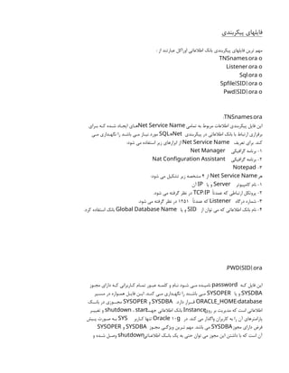 ‫پیکربندي‬ ‫فایلهاي‬
: ‫از‬ ‫عبارتند‬ ‫اوراکل‬ ‫اطالعاتی‬ ‫بانک‬ ‫پیکربندي‬ ‫فایلهاي‬ ‫ترین‬ ‫مهم‬
.
TNSnames ora o
.
Listener ora o
.
Sql ora o
[ ].
Spfile SID ora o
[ ].
Pwd SID ora o
: .
TNSnames ora
‫تمامی‬ ‫به‬ ‫مربوط‬ ‫اطالعات‬ ‫پیکربندي‬ ‫فایل‬ ‫این‬
Net Service Name
‫بـراي‬ ‫کـه‬ ‫شـده‬ ‫ایجـاد‬ ‫هـاي‬
‫پیکربندي‬ ‫در‬ ‫اطالعاتی‬ ‫بانک‬ ‫با‬ ‫ارتباط‬ ‫برقراري‬
*
SQL Net
‫مـی‬ ‫نگهـداري‬ ‫را‬ ‫باشـد‬ ‫مـی‬ ‫نیـاز‬ ‫مورد‬
‫تعریف‬ ‫براي‬ .‫کند‬
Net Service Name
:‫شود‬ ‫می‬ ‫استفاده‬ ‫زیر‬ ‫ابزارهاي‬ ‫از‬
1
‫گرافیکی‬ ‫برنامه‬ -
Net Manager
2
‫گرافیکی‬ ‫برنامه‬ -
Nat Configuration Assistant
3
-
Notepad
‫هر‬
Net Service Name
‫از‬
4
:‫شود‬ ‫می‬ ‫تشکیل‬ ‫زیر‬ ‫مشخصه‬
1
‫کامپیوتر‬ ‫نام‬ -
Server
‫یا‬ ‫و‬
IP
‫آن‬
2
‫عمدتًا‬ ‫که‬ ‫ارتباطی‬ ‫پروتکل‬ -
/
TCP IP
.‫شود‬ ‫می‬ ‫گرفته‬ ‫نظر‬ ‫در‬
3
‫درگاه‬ ‫شماره‬ -
Listener
‫عمدتًا‬ ‫که‬
1251
.‫شود‬ ‫می‬ ‫گرفته‬ ‫نظر‬ ‫در‬
4
‫از‬ ‫توان‬ ‫می‬ ‫که‬ ‫اطالعاتی‬ ‫بانک‬ ‫نام‬ -
SID
‫یا‬ ‫و‬
Global Database Name
.‫کرد‬ ‫استفاده‬ ‫بانک‬
: [ ].
PWD SID ora
‫کـه‬ ‫فایل‬ ‫این‬
password
‫مجـوز‬ ‫داراي‬ ‫کـه‬ ‫کـاربرانی‬ ‫تمـام‬ ‫عبـور‬ ‫کلمـه‬ ‫و‬ ‫نـام‬ ‫شـود‬ ‫مـی‬ ‫نامیـده‬
SYSDBA
‫یا‬ ‫و‬
SYSOPER
‫مسـیر‬ ‫در‬ ‫همـواره‬ ‫فایـل‬ ‫ایـن‬ .‫کنـد‬ ‫مـی‬ ‫نگهـداري‬ ‫را‬ ‫باشـند‬ ‫مـی‬
/
ORACLE_HOME database
.‫دارد‬ ‫قــرار‬
SYSDBA
‫و‬
SYSOPER
‫بانــک‬ ‫در‬ ‫مجــوزي‬
‫روي‬ ‫بر‬ ‫مدیریت‬ ‫که‬ ‫است‬ ‫اطالعاتی‬
Instance
‫جهـت‬ ‫اطالعاتی‬ ‫بانک‬
shutdown ، start
‫تغییـر‬ ‫و‬
‫در‬ .‫کند‬ ‫می‬ ‫واگذار‬ ‫کاربران‬ ‫به‬ ‫را‬ ‫آن‬ ‫پارامترهاي‬
10
Oracle g
‫کـاربر‬ ‫تنها‬
SYS
‫پـیش‬ ‫صـورت‬ ‫بـه‬
‫مجوز‬ ‫داراي‬ ‫فرض‬
SYSDBA
‫مجـوز‬ ‫ویژگـی‬ ‫تـرین‬ ‫مهم‬ .‫باشد‬ ‫می‬
SYSDBA
‫و‬
SYSOPER
‫اطالعـاتی‬ ‫بانـک‬ ‫یک‬ ‫به‬ ‫حتی‬ ‫توان‬ ‫می‬ ‫مجوز‬ ‫این‬ ‫داشتن‬ ‫با‬ ‫که‬ ‫است‬ ‫آن‬
shutdown
‫و‬ ‫شـده‬ ‫وصـل‬
 