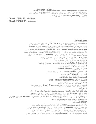 ‫مجوز‬ ‫اعطاي‬ ‫با‬ .‫داد‬ ‫قرار‬ ‫مطلوب‬ ‫وضعیت‬ ‫در‬ ‫را‬ ‫اطالعاتی‬ ‫بانک‬
SYSDBA
‫و‬
SYSOPER
‫سـا‬ ‫به‬
‫فایل‬ ‫این‬ ‫در‬ ‫کاربر‬ ‫آن‬ ‫عبور‬ ‫کلمه‬ ‫و‬ ‫نام‬ ‫اطالعاتی‬ ‫بانک‬ ‫کاربران‬ ‫یر‬
password
‫دستور‬ .‫گیرد‬ ‫می‬ ‫قرار‬
‫مجوز‬ ‫واگذاري‬
SYSDBA
‫و‬
SYSOPER
:‫است‬ ‫زیر‬ ‫صورت‬ ‫به‬
;
GRANT SYSDBA TO username
;
GRANT SYSOPER TO username
: [ ].
Spfile SID ora
‫هر‬
Instance
‫را‬ ‫آن‬ ‫که‬ ‫پارامتري‬ ‫فایل‬ ‫یک‬ ‫باید‬
.
INIT ORA
‫و‬ ‫پارامترهـا‬ ‫تنظـیم‬ ‫بـراي‬ ‫نامند‬ ‫می‬
‫زمـان‬ ‫در‬ ‫پـارامتري‬ ‫فایـل‬ ‫ایـن‬ .‫باشـد‬ ‫داشته‬ ‫خود‬ ‫اطالعاتی‬ ‫بانکی‬ ‫وضعیت‬
Start
‫شـدن‬
Instance
‫که‬ ‫آن‬ ‫از‬ ‫بعد‬ ‫شود‬ ‫می‬ ‫خوانده‬ ‫مدیریتی‬ ‫ابزارهاي‬ ‫توسط‬
start ، Instance
‫پـارامتري‬ ‫فایـل‬ ‫این‬ ‫شد‬
‫که‬ ‫بعد‬ ‫دفعه‬ ‫تا‬ ‫باشد‬ ‫نمی‬ ‫نیاز‬ ‫مورد‬ ‫دیگر‬
Instance
‫دوباره‬
start
‫بایـد‬ ‫پارامتري‬ ‫فایل‬ ‫این‬ . ‫شود‬ ‫می‬
‫مدیریتی‬ ‫ایزارهاي‬ ‫که‬ ‫باشد‬ ‫داشته‬ ‫قرار‬ ‫کامپیوتري‬ ‫روي‬ ‫بر‬
Instance
‫فایـل‬ .‫انـد‬ ‫گرفته‬ ‫قرار‬ ‫آنجا‬ ‫در‬
‫پارامتري‬
.
INIT ORA
:‫گیرد‬ ‫می‬ ‫قرار‬ ‫استفاده‬ ‫مورد‬ ‫زیر‬ ‫موارد‬ ‫کردن‬ ‫مشخص‬ ‫براي‬

‫اوراکل‬ ‫اي‬ ‫حافظه‬ ‫ساختار‬ ‫به‬ ‫تخصیص‬ ‫قابل‬ ‫فضاي‬ ‫میزان‬
Rollback Segment 
‫در‬ ‫که‬ ‫هایی‬
Instance
.‫گیرد‬ ‫می‬ ‫قرار‬ ‫استفاده‬ ‫مورد‬

.‫شود‬ ‫می‬ ‫پشتیبانی‬ ‫که‬ ‫زبانهایی‬ ‫سایر‬ ‫تنظیمات‬

‫حالت‬ ‫براي‬ ‫اوراکل‬ ‫تنظیمات‬
. Parallel Server

‫و‬ ‫اطالعاتی‬ ‫بانک‬
Control File
.‫هستند‬ ‫استفاده‬ ‫مورد‬ ‫که‬ ‫آن‬ ‫هاي‬

‫که‬ ‫زمانی‬
Checkpoint
.‫شود‬ ‫می‬ ‫اعمال‬

.‫اطالعاتی‬ ‫بانک‬ ‫کنترلی‬ ‫ساختار‬ ‫براي‬ ‫محدودیت‬

) ‫اندازي‬ ‫راه‬ ‫تنظیمات‬
(
Multi – Threaded Server MTS

‫اجباري‬ ‫غیر‬ ‫زمینه‬ ‫پیش‬ ‫هاي‬ ‫پردازش‬ ‫دهی‬ ‫مقدار‬

‫اطالعات‬ ‫عامل‬ ‫سیستم‬ ‫روي‬ ‫بر‬ ‫که‬ ‫هایی‬ ‫فایل‬ ‫مسیر‬ ‫و‬ ‫نام‬
Dump ،Trace
‫نگـه‬ ‫را‬ ‫فایلها‬ ‫سایر‬ ‫و‬
.‫کند‬ ‫می‬ ‫داري‬
‫از‬ ‫بـیش‬ .‫نـدارد‬ ‫همـراه‬ ‫بـه‬ ‫را‬ ‫حساسـیتی‬ ‫هیچ‬ ‫حروف‬ ‫بودن‬ ‫بزرگ‬ ‫و‬ ‫کوچک‬ ‫و‬ ‫پارامترها‬ ‫ترتیب‬
081
‫فایل‬ ‫در‬ ‫پارامتر‬
.
INIT ORA
‫اوراکـل‬ ‫کـه‬ ‫هایی‬ ‫محیط‬ ‫در‬ ‫پارامترها‬ ‫این‬ ‫اکثر‬ .‫باشد‬ ‫می‬ ‫تعریف‬ ‫قابل‬
‫یـک‬ ‫از‬ ‫پارامترهـا‬ ‫ایـن‬ ‫تعـداد‬ .‫اسـت‬ ‫یکسـان‬ ‫شـود‬ ‫می‬ ‫اجرا‬ ‫آن‬ ‫در‬
Version
‫بـه‬ ‫اطالعـاتی‬ ‫بانـک‬
Version
‫می‬ ‫افزایش‬ ‫همواره‬ ‫باالتر‬
‫نـام‬ ‫بـه‬ ‫اوراکـل‬ ‫بـا‬ ‫همـواره‬ ‫نمونـه‬ ‫پـارامتري‬ ‫فایـل‬ ‫یـک‬ .‫یابـد‬
.
INIT ORA
.‫دارد‬ ‫وجود‬
‫براي‬ ‫توان‬ ‫می‬ ‫پارامتري‬ ‫فایل‬ ‫این‬ ‫از‬
start
‫چنـدین‬ ‫از‬ ‫تـوان‬ ‫مـی‬ .‫کرد‬ ‫استفاده‬ ‫اطالعاتی‬ ‫بانک‬ ‫کردن‬
‫یک‬ ‫براي‬ ‫پارامتري‬ ‫فایل‬
Instance
‫بار‬ ‫هر‬ ‫در‬ ‫اما‬ .‫کرد‬ ‫استفاده‬ ‫واحد‬
startup
‫تنهـا‬ ‫اطالعـاتی‬ ‫بانک‬
‫دیگـري‬ ‫تنظیمـات‬ ‫بـا‬ ‫اطالعاتی‬ ‫بانک‬ ‫بخواهیم‬ ‫اگر‬ .‫است‬ ‫استفاده‬ ‫قابل‬ ‫پارامتري‬ ‫فایلهاي‬ ‫این‬ ‫از‬ ‫یکی‬
start
‫را‬ ‫بانک‬ ‫باید‬ ‫ابتدا‬ ‫شود‬
shutdown
‫را‬ ‫آن‬ ‫مجددًا‬ ‫دیگر‬ ‫پارامتري‬ ‫فایل‬ ‫با‬ ‫و‬
start
‫بعضـی‬ .‫کرد‬
 