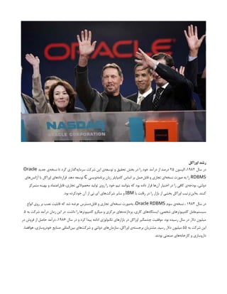 ‫اوراکل‬ ‫رشد‬
‫سال‬ ‫در‬
۱۹۸۲
‫الیسون‬ ،
۲۵
‫جدید‬ ‫‌ی‬
‫ه‬‫نسخ‬ ‫تا‬ ‫کرد‬ ‫‌گذاری‬
‫ه‬‫سرمای‬ ‫شرکت‬ ‫این‬ ‫‌ی‬
‫ه‬‫توسع‬ ‫و‬ ‫تحقیق‬ ‫بخش‬ ‫در‬ ‫را‬ ‫خود‬ ‫درآمد‬ ‫از‬ ‫درصد‬
Oracle
RDBMS
‫‌نویسی‬
‫ه‬‫برنام‬ ‫زبان‬ ‫کامپایلر‬ ‫اساس‬ ‫بر‬ ‫‌حمل‬
‫ل‬‫قاب‬ ‫و‬ ‫تجاری‬ ‫‌ای‬
‫ه‬‫نسخ‬ ‫صورت‬ ‫به‬ ‫را‬
C
‫‌های‬
‫س‬‫آژان‬ ‫با‬ ‫اوراکل‬ ‫قراردادهای‬ .‫دهد‬ ‫توسعه‬
‫متمرکز‬ ‫بهینه‬ ‫و‬ ‫‌اعتماد‬
‫ل‬‫قاب‬ ،‫تجاری‬ ‫محصوالتی‬ ‫تولید‬ ‫روی‬ ‫را‬ ‫خود‬ ‫تیم‬ ‫بتوانند‬ ‫که‬ ‫بود‬ ‫داده‬ ‫قرار‬ ‫‌ها‬
‫ن‬‫آ‬ ‫اختیار‬ ‫در‬ ‫را‬ ‫کافی‬ ‫‌ی‬
‫ه‬‫بودج‬ ،‫دولتی‬
‫با‬ ‫رقابت‬ ‫در‬ ‫را‬ ‫بازار‬ ‫از‬ ‫بخشی‬ ‫اوراکل‬ ‫‌ترتیب‬
‫ن‬‫‌ای‬
‫ه‬‫ب‬ .‫کنند‬
IBM
.‫بود‬ ‫خودکرده‬ ‫آن‬ ‫از‬ ‫تی‬ ‫آی‬ ‫‌های‬
‫ت‬‫شرک‬ ‫سایر‬ ‫و‬
‫سال‬ ‫در‬
۱۹۸۳
‫سوم‬ ‫‌ی‬
‫ه‬‫نسخ‬ ،
Oracle RDBMS
‫انواع‬ ‫روی‬ ‫بر‬ ‫نصب‬ ‫قابلیت‬ ‫که‬ ‫شد‬ ‫عرضه‬ ‫‌دسترس‬
‫ل‬‫قاب‬ ‫و‬ ‫تجاری‬ ‫‌ای‬
‫ه‬‫نسخ‬ ‫‌صورت‬
‫ه‬‫ب‬ ،
‫به‬ ‫شرکت‬ ‫درآمد‬ ‫زمان‬ ‫این‬ ‫در‬ .‫داشت‬ ‫را‬ ‫کامپیوترها‬ ‫میکرو‬ ‫و‬ ‫مرکزی‬ ‫‌های‬
‫ه‬‫پردازند‬ ،‫کاری‬ ‫‌های‬
‫ه‬‫ایستگا‬ ،‫شخصی‬ ‫کامپیوترهای‬ ‫‌عامل‬
‫م‬‫سیست‬
۵
‫سال‬ ‫در‬ ‫و‬ ‫کرد‬ ‫پیدا‬ ‫ادامه‬ ‫تکنولوژی‬ ‫بازارهای‬ ‫در‬ ‫اوراکل‬ ‫چشمگیر‬ ‫موفقیت‬ .‫بود‬ ‫رسیده‬ ‫سال‬ ‫در‬ ‫دالر‬ ‫میلیون‬
۱۹۸۶
‫در‬ ‫فروش‬ ‫از‬ ‫حاصل‬ ‫درآمد‬ ،
‫به‬ ‫شرکت‬ ‫این‬
۵۵
،‫هوافضا‬ ،‫خودروسازی‬ ‫صنایع‬ ‫‌المللی‬
‫ن‬‫بی‬ ‫‌های‬
‫ت‬‫شرک‬ ‫و‬ ‫دولتی‬ ‫‌های‬
‫ن‬‫سازما‬ ،‫اوراکل‬ ‫‌ی‬
‫ه‬‫برجست‬ ‫مشتریان‬ .‫رسید‬ ‫دالر‬ ‫میلیون‬
.‫بودند‬ ‫صنعتی‬ ‫‌های‬
‫ه‬‫کارخان‬ ‫و‬ ‫داروسازی‬
 
