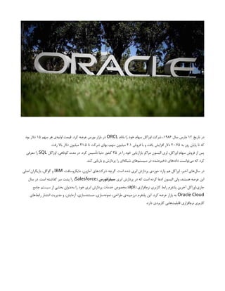 ‫تاریخ‬ ‫در‬
۱۲
‫سال‬ ‫مارس‬
۱۹۸۶
‫بانام‬ ‫را‬ ‫خود‬ ‫سهام‬ ‫اوراکل‬ ‫شرکت‬ ،
ORCL
‫سهم‬ ‫هر‬ ‫‌ی‬
‫ه‬‫اولی‬ ‫قیمت‬ .‫کرد‬ ‫عرضه‬ ‫بورس‬ ‫بازار‬ ‫در‬
۱۵
‫بود‬ ‫دالر‬
‫به‬ ‫روز‬ ‫پایان‬ ‫تا‬ ‫که‬
۲۰.۷۵
‫فروش‬ ‫با‬ ‫و‬ ‫یافت‬ ‫افزایش‬ ‫دالر‬
۲.۱
‫تا‬ ‫شرکت‬ ‫بهای‬ ،‫سهم‬ ‫میلیون‬
۳۱.۵
.‫رفت‬ ‫باال‬ ‫دالر‬ ‫میلیون‬
‫در‬ ‫را‬ ‫خود‬ ‫بازاریابی‬ ‫مراکز‬ ‫الیسون‬ ‫لری‬ ،‫اوراکل‬ ‫سهام‬ ‫فروش‬ ‫از‬ ‫پس‬
۳۵
‫اوراکل‬ ،‫کوتاهی‬ ‫مدت‬ ‫در‬ .‫کرد‬ ‫تأسیس‬ ‫دنیا‬ ‫کشور‬
SQL
‫معرفی‬ ‫را‬
.‫کند‬ ‫بازیابی‬ ‫و‬ ‫پردازش‬ ‫را‬ ‫‌ای‬
‫ه‬‫شبک‬ ‫‌های‬
‫م‬‫سیست‬ ‫در‬ ‫‌شده‬
‫ه‬‫ذخیر‬ ‫‌های‬
‫ه‬‫داد‬ ‫‌توانست‬
‫ی‬‫م‬ ‫که‬ ‫کرد‬
،‫مایکروسافت‬ ،‫آمازون‬ ‫‌های‬
‫ت‬‫شرک‬ ‫گرچه‬ .‫است‬ ‫شده‬ ‫ابری‬ ‫پردازش‬ ‫‌ی‬
‫ه‬‫حوز‬ ‫وارد‬ ‫هم‬ ‫اوراکل‬ ،‫اخیر‬ ‫‌های‬
‫ل‬‫سا‬ ‫در‬
IBM
‫اصلی‬ ‫بازیگران‬ ،‫گوگل‬ ‫و‬
‫ابری‬ ‫پردازش‬ ‫در‬ ‫که‬ ‫است‬ ‫کرده‬ ‫ادعا‬ ‫الیسون‬ ‫ولی‬ ،‫هستند‬ ‫عرصه‬ ‫این‬
‫سیلزفورس‬
(
Salesforce
‫سال‬ ‫در‬ .‫است‬ ‫گذاشته‬ ‫سر‬ ‫پشت‬ ‫را‬ )
( ‫‌افزاری‬
‫م‬‫نر‬ ‫کاربری‬ ‫رابط‬ ‫پلتفرم‬ ‫آخرین‬ ‫اوراکل‬،‫جاری‬
api
‫جامع‬ ‫سیستم‬ ‫از‬ ‫بخشی‬ ‫‌عنوان‬
‫ه‬‫ب‬ ‫را‬ ‫خود‬ ‫ابری‬ ‫پردازش‬ ‫خدمات‬ ‫مخصوص‬ )
Oracle Cloud
‫‌های‬
‫ط‬‫راب‬ ‫انتشار‬ ‫مدیریت‬ ‫و‬ ،‫آزمایش‬ ،‫مستندسازی‬ ،‫‌سازی‬
‫ه‬‫نمون‬ ،‫طراحی‬ ‫‌ی‬
‫ه‬‫درزمین‬ ‫پلتفرم‬ ‫این‬ .‫کرد‬ ‫عرضه‬ ‫بازار‬ ‫به‬
.‫دارد‬ ‫کاربردی‬ ‫‌هایی‬
‫ت‬‫قابلی‬ ‫‌افزاری‬
‫م‬‫نر‬ ‫کاربری‬
 