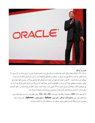 ‫اوراکل‬ ‫در‬ ‫بحران‬
‫سال‬ ‫در‬
۱۹۹۰
‫بورس‬ ‫بازار‬ ‫در‬ ‫شرکت‬ ‫ارزش‬ .‫برد‬ ‫پایان‬ ‫به‬ ‫منفی‬ ‫درآمدی‬ ‫با‬ ‫را‬ ‫مالی‬ ‫سال‬ ‫و‬ ‫شد‬ ‫مواجه‬ ‫خود‬ ‫جدی‬ ‫بحران‬ ‫اولین‬ ‫با‬ ‫اوراکل‬ ،
۸۰
‫از‬ ‫درصد‬ ‫ده‬ ‫شد‬ ‫ناچار‬ ‫الیسون‬ ‫زمان‬ ‫این‬ ‫در‬ .‫است‬ ‫قرارگرفته‬ ‫ورشکستگی‬ ‫‌ی‬
‫ه‬‫آستان‬ ‫در‬ ‫شرکت‬ ‫‌رسید‬
‫ی‬‫م‬ ‫نظر‬ ‫به‬ ‫و‬ ‫کرد‬ ‫پیدا‬ ‫کاهش‬ ‫درصد‬
‫(حدود‬ ‫شرکت‬ ‫این‬ ‫نیروهای‬
۴۰۰
‫بود‬ ‫خواسته‬ ‫بالقوه‬ ‫مشتریان‬ ‫از‬ ‫که‬ ‫بود‬ ‫بازاریابی‬ ‫غلط‬ ‫‌های‬
‫ی‬‫استراتژ‬ ‫بحران‬ ‫این‬ ‫دلیل‬ .‫کند‬ ‫تعدیل‬ ‫را‬ )‫نفر‬
‫در‬ .‫است‬ ‫بوده‬ ‫اوراکل‬ ‫تجاری‬ ‫اشتباه‬ ‫‌ترین‬
‫گ‬‫بزر‬ ‫این‬ ‫که‬ ‫گفت‬ ‫بعدها‬ ‫الیسون‬ .‫بخرند‬ ‫یکجا‬ ‫را‬ ‫شرکت‬ ‫این‬ ‫از‬ ‫خود‬ ‫‌ی‬
‫ه‬‫‌ماه‬
‫ه‬‫س‬ ‫درخواست‬ ‫تمامی‬
‫شد‬ ‫مجبور‬ ‫الیسون‬ ،‫سهامداران‬ ‫شکایت‬ ‫‌وفصل‬
‫ل‬‫ح‬ ‫پی‬
۲۴
‫کارمندان‬ ،‫مشکل‬ ‫این‬ ‫اصالح‬ ‫برای‬ ‫او‬ ‫بعالوه‬ .‫بپردازد‬ ‫خسارت‬ ‫‌ها‬
‫ن‬‫آ‬ ‫به‬ ‫دالر‬ ‫میلیون‬
.‫کرد‬ ‫متمرکز‬ ‫محصوالت‬ ‫‌ی‬
‫ه‬‫توسع‬ ‫روی‬ ‫‌ازپیش‬
‫ش‬‫بی‬ ‫را‬ ‫خود‬ ‫و‬ ‫کرد‬ ‫عوض‬ ‫باسابقه‬ ‫مدیران‬ ‫با‬ ‫را‬ ‫شرکت‬ ‫اصلی‬
‫دهه‬ ‫آغاز‬ ‫در‬
۱۹۹۰
،
IBM
‫مانند‬ ‫خود‬ ‫داده‬ ‫پایگاه‬ ‫محصوالت‬ ‫با‬
2
DB
‫و‬
/
SQL DS
‫و‬ ‫بود‬ ‫گرفته‬ ‫خود‬ ‫دست‬ ‫در‬ ‫را‬ ‫بازار‬ ‫اعظم‬ ‫بخش‬ ،
‫یعنی‬ ‫رقیب‬ ‫‌های‬
‫ت‬‫شرک‬
‫مایکروسافت‬
،
‫اوراکل‬
‫و‬
‫بیس‬ ‫سای‬
(
Sybase
)
‫و‬
( ‫اینفورمیکس‬
Informix
)
‫برای‬ ‫را‬ ‫خود‬ ‫شانس‬ ،
.‫‌کردند‬
‫ی‬‫م‬ ‫امتحان‬ ‫رده‬ ‫میان‬ ‫‌های‬
‫م‬‫سیست‬ ‫در‬ ‫یونیکس‬ ،‫ویندوز‬ ‫ارتباطی‬ ‫‌ی‬
‫ه‬‫داد‬ ‫پایگاه‬ ‫در‬ ‫شدن‬ ‫تخصصی‬
 